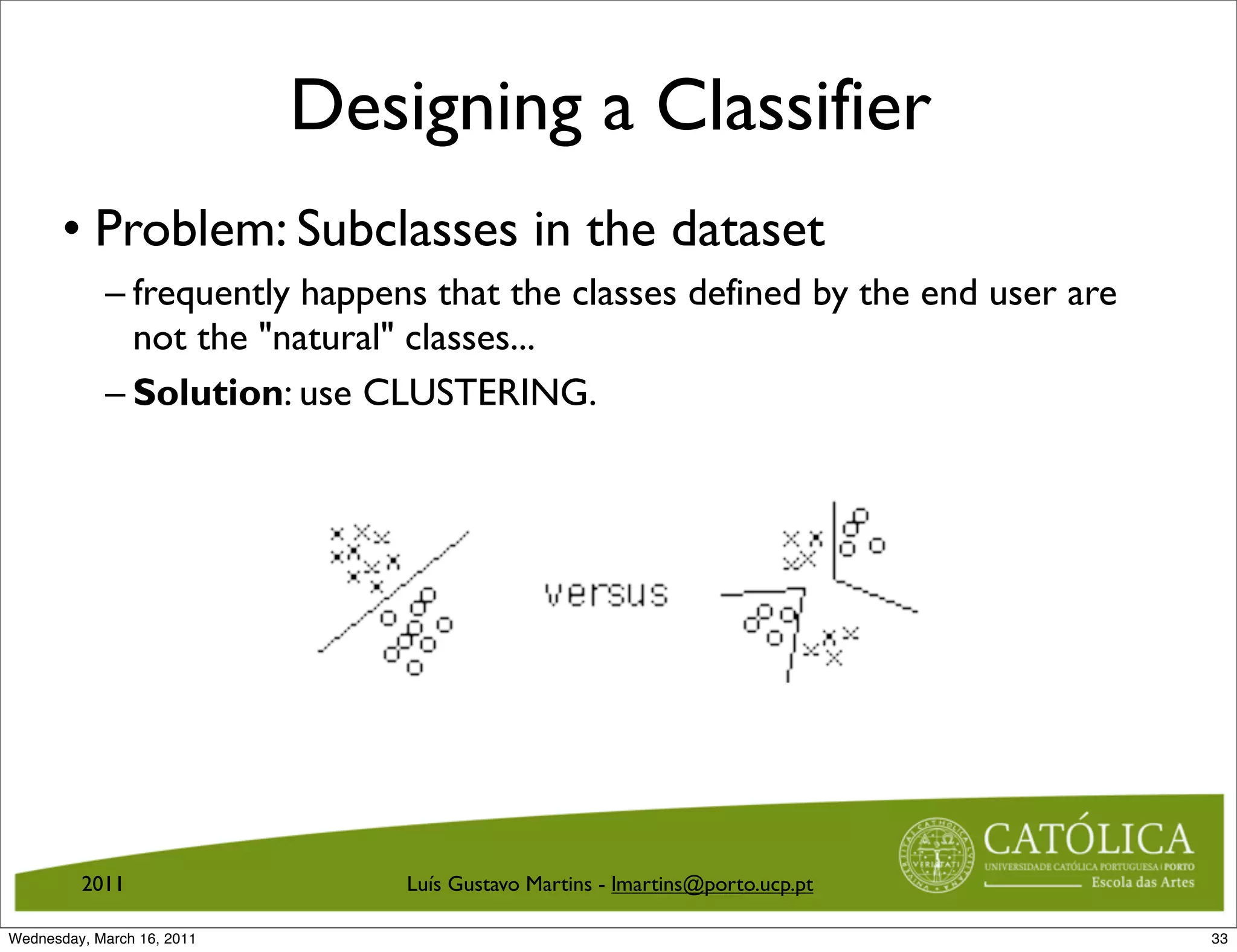 Designing a Classifier
       • Problem: Subclasses in the dataset
            – frequently happens that the classes defined by the end user are
              not the natural classes...
            – Solution: use CLUSTERING.




         2011                   Luís Gustavo Martins - lmartins@porto.ucp.pt

Wednesday, March 16, 2011                                                       33
 