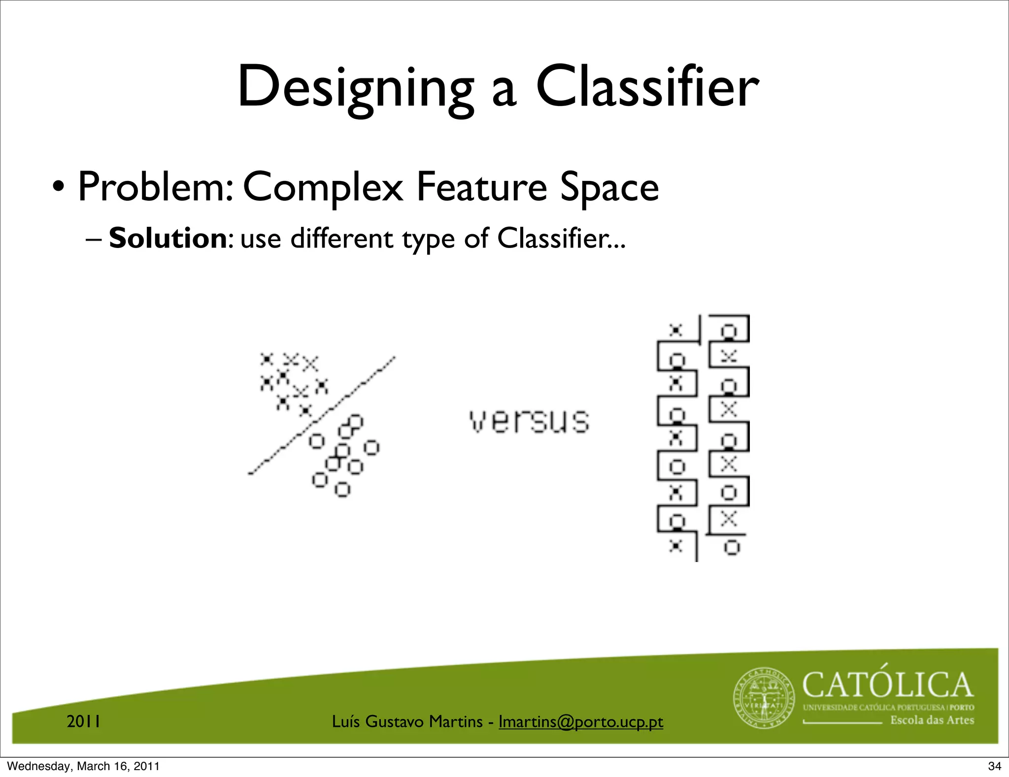 Designing a Classifier
       • Problem: Complex Feature Space
            – Solution: use different type of Classifier...




         2011                    Luís Gustavo Martins - lmartins@porto.ucp.pt

Wednesday, March 16, 2011                                                       34
 