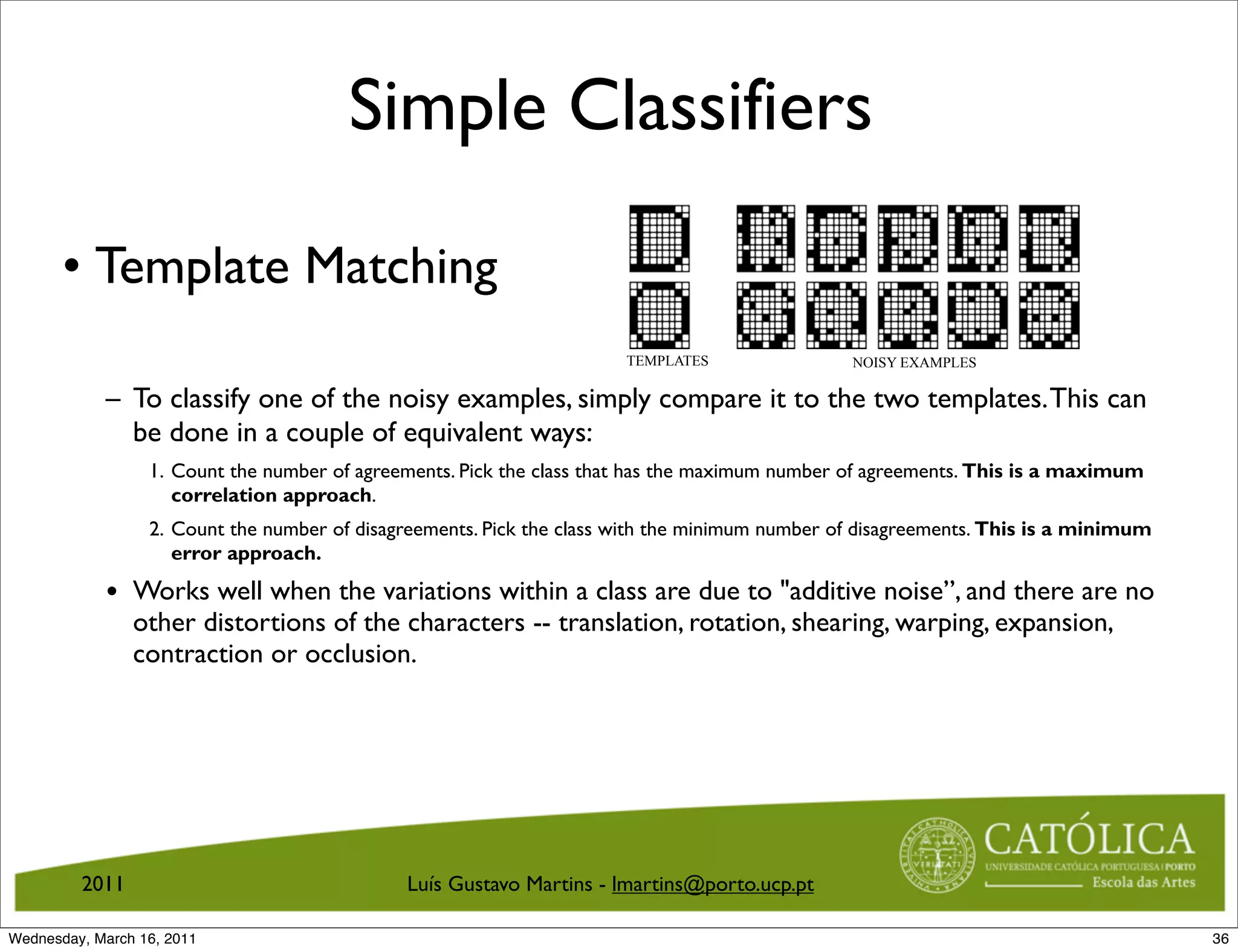 Simple Classifiers

       • Template Matching
                                                                       TEMPLATES                NOISY EXAMPLES

            – To classify one of the noisy examples, simply compare it to the two templates. This can
              be done in a couple of equivalent ways:
                  1. Count the number of agreements. Pick the class that has the maximum number of agreements. This is a maximum
                     correlation approach.
                  2. Count the number of disagreements. Pick the class with the minimum number of disagreements. This is a minimum
                     error approach.

            • Works well when the variations within a class are due to additive noise”, and there are no
                other distortions of the characters -- translation, rotation, shearing, warping, expansion,
                contraction or occlusion.




         2011                                 Luís Gustavo Martins - lmartins@porto.ucp.pt

Wednesday, March 16, 2011                                                                                                            36
 