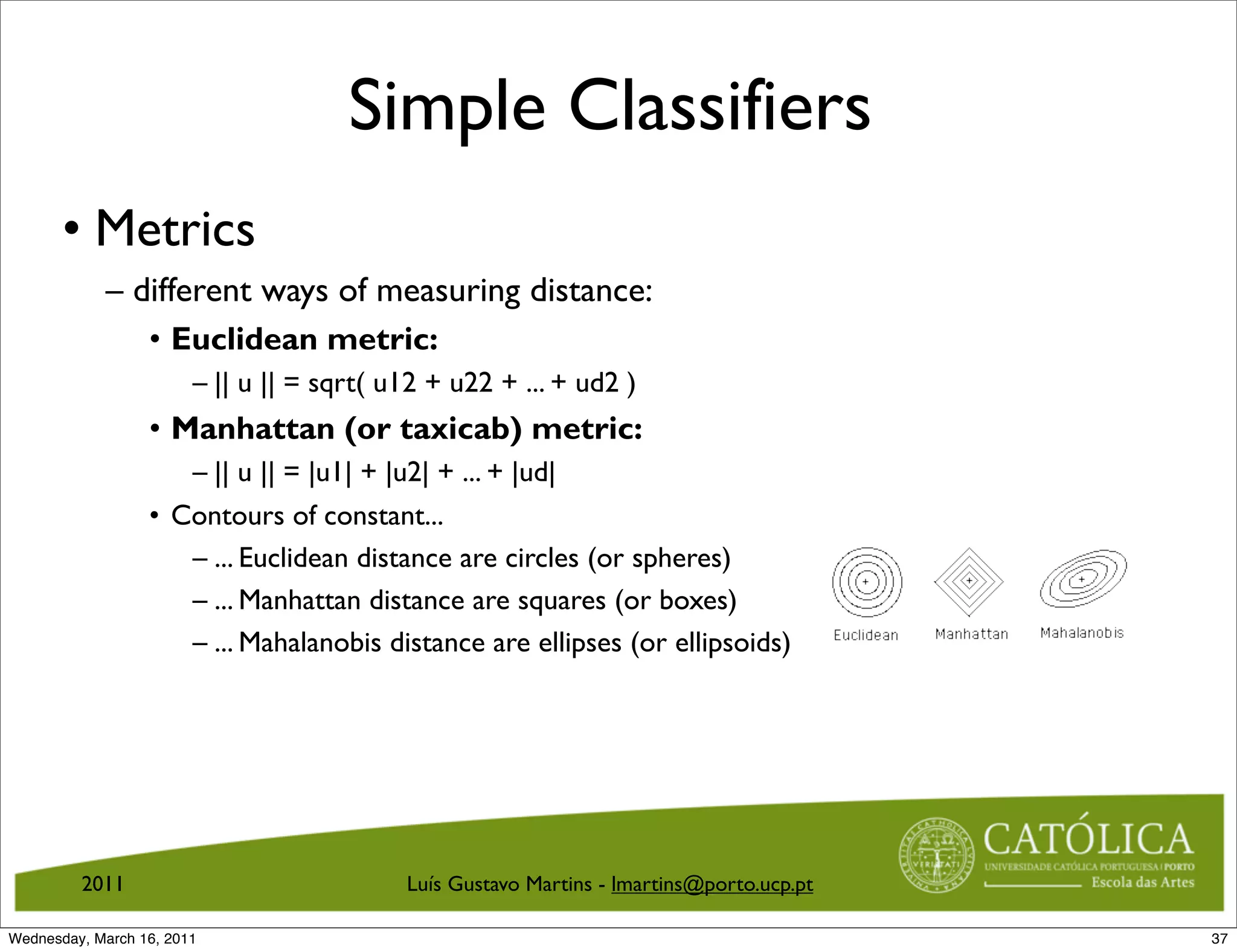 Simple Classifiers
       • Metrics
            – different ways of measuring distance:
                  • Euclidean metric:
                        – || u || = sqrt( u12 + u22 + ... + ud2 )
                  • Manhattan (or taxicab) metric:
                     – || u || = |u1| + |u2| + ... + |ud|
                  • Contours of constant...
                     – ... Euclidean distance are circles (or spheres)
                     – ... Manhattan distance are squares (or boxes)
                     – ... Mahalanobis distance are ellipses (or ellipsoids)




         2011                              Luís Gustavo Martins - lmartins@porto.ucp.pt

Wednesday, March 16, 2011                                                                 37
 