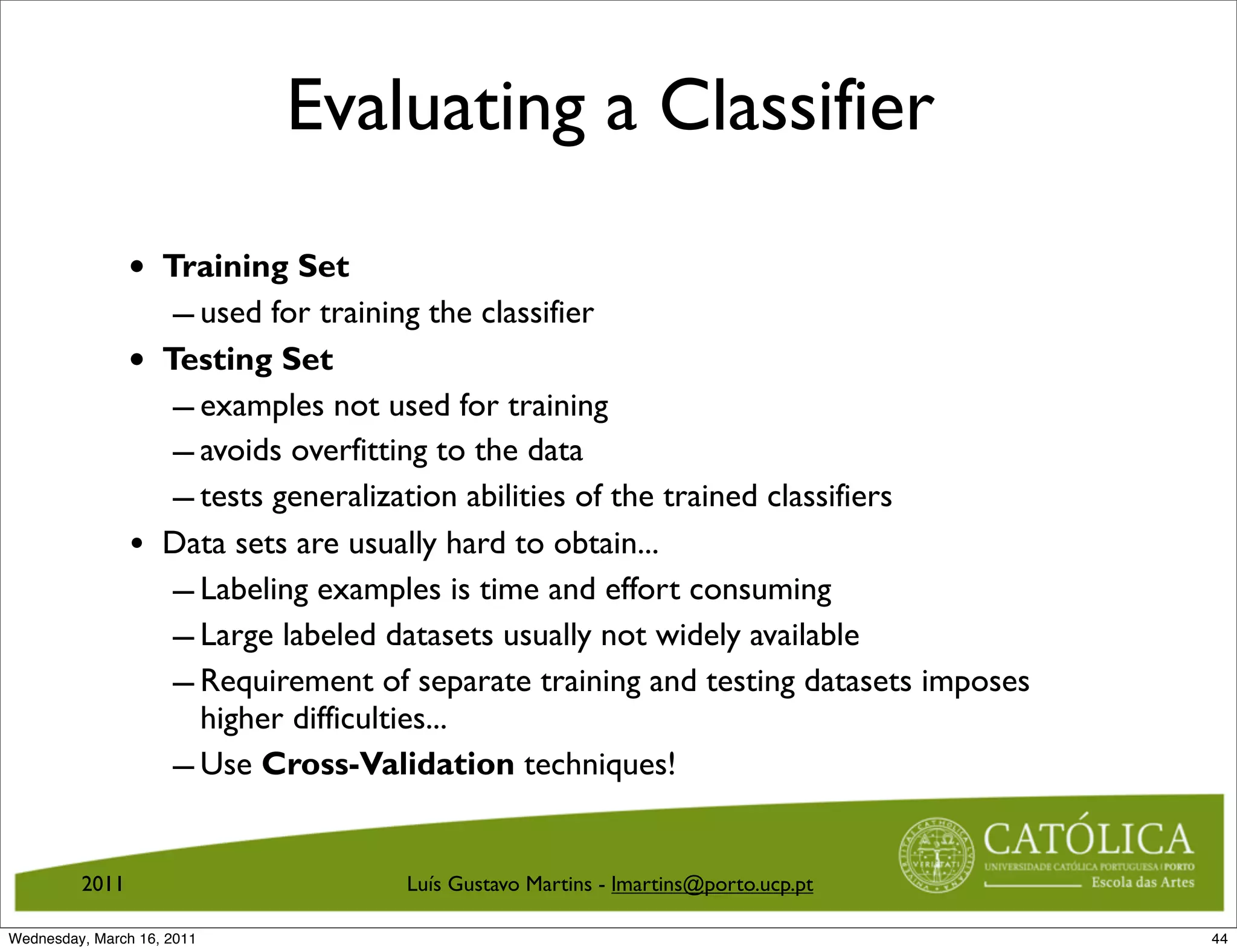 Evaluating a Classifier

                •   Training Set
                     – used for training the classifier
                •   Testing Set
                     – examples not used for training
                     – avoids overfitting to the data
                     – tests generalization abilities of the trained classifiers
                •   Data sets are usually hard to obtain...
                     – Labeling examples is time and effort consuming
                     – Large labeled datasets usually not widely available
                     – Requirement of separate training and testing datasets imposes
                       higher difficulties...
                     – Use Cross-Validation techniques!

         2011                         Luís Gustavo Martins - lmartins@porto.ucp.pt

Wednesday, March 16, 2011                                                              44
 