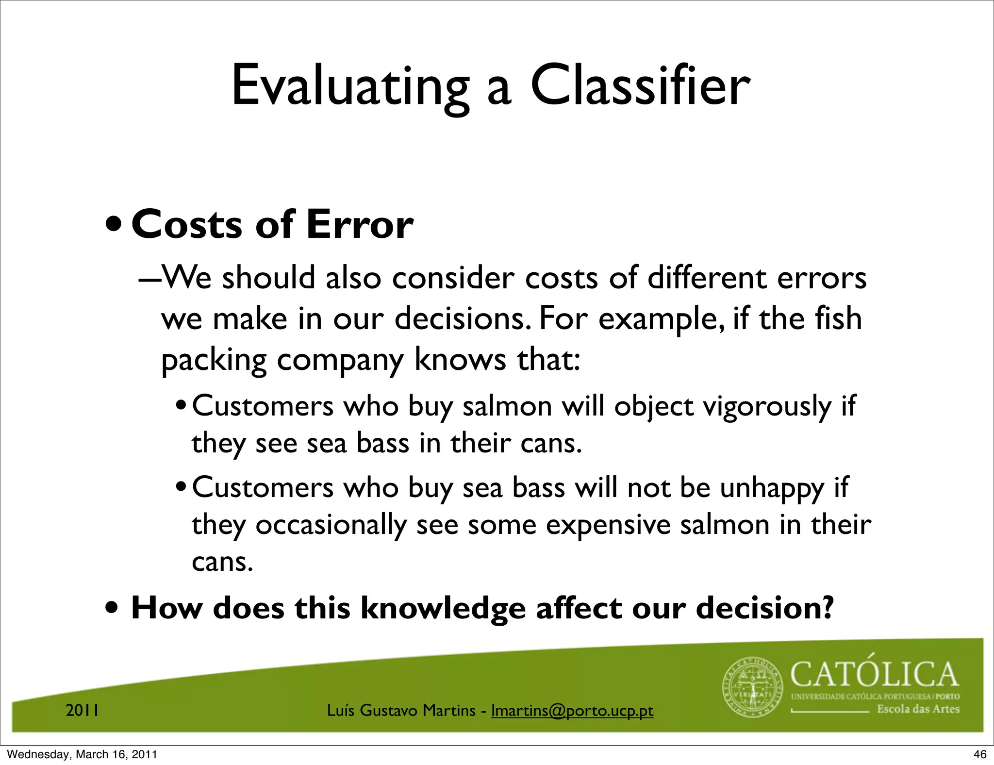 Evaluating a Classifier

                • Costs of Error
                     –We should also consider costs of different errors
                            we make in our decisions. For example, if the fish
                            packing company knows that:
                            • Customers who buy salmon will object vigorously if
                              they see sea bass in their cans.
                            • Customers who buy sea bass will not be unhappy if
                              they occasionally see some expensive salmon in their
                              cans.
                • How does this knowledge affect our decision?

         2011                          Luís Gustavo Martins - lmartins@porto.ucp.pt

Wednesday, March 16, 2011                                                             46
 