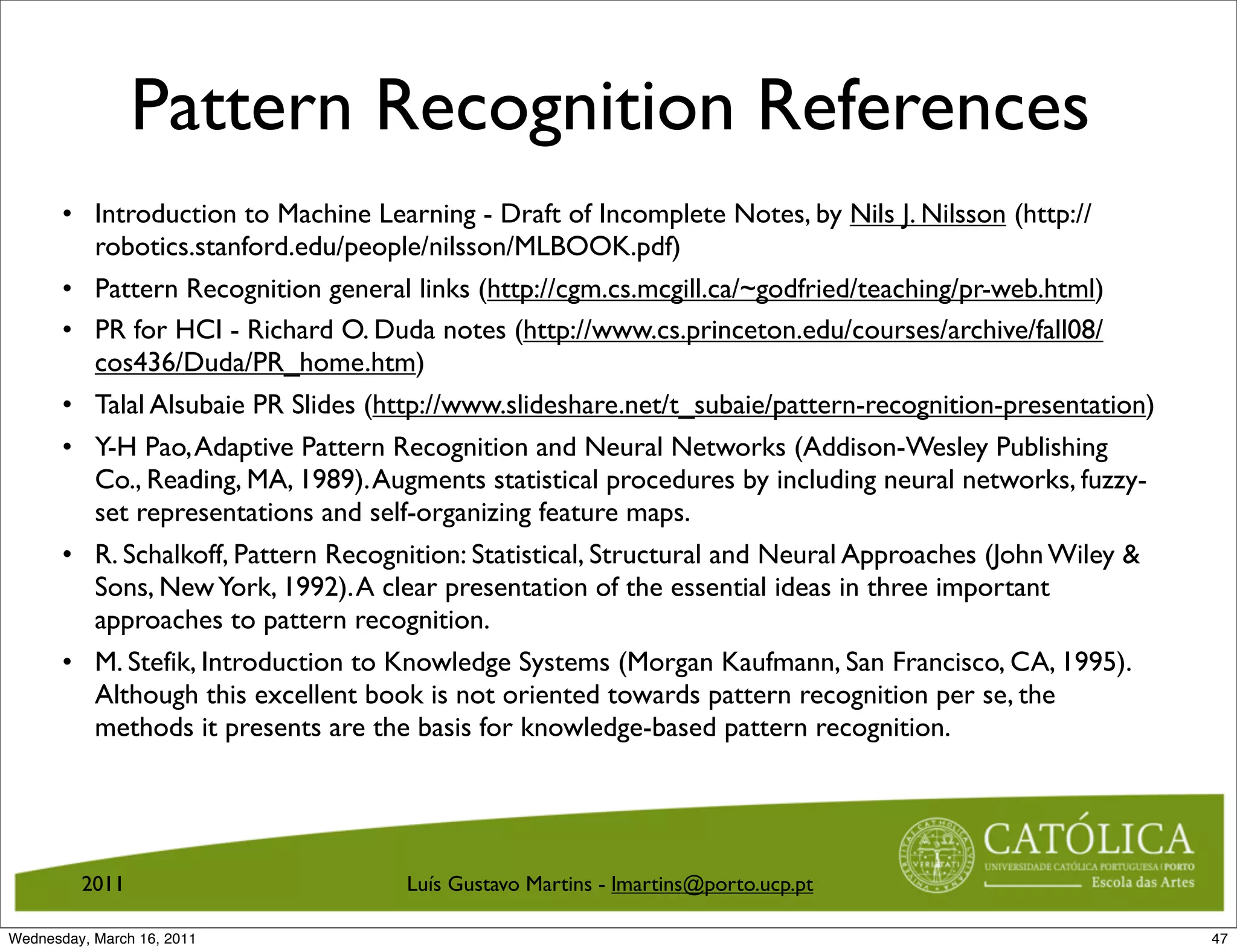 Pattern Recognition References
       • Introduction to Machine Learning - Draft of Incomplete Notes, by Nils J. Nilsson (http://
         robotics.stanford.edu/people/nilsson/MLBOOK.pdf)
       • Pattern Recognition general links (http://cgm.cs.mcgill.ca/~godfried/teaching/pr-web.html)
       • PR for HCI - Richard O. Duda notes (http://www.cs.princeton.edu/courses/archive/fall08/
         cos436/Duda/PR_home.htm)
       • Talal Alsubaie PR Slides (http://www.slideshare.net/t_subaie/pattern-recognition-presentation)
       • Y-H Pao, Adaptive Pattern Recognition and Neural Networks (Addison-Wesley Publishing
         Co., Reading, MA, 1989). Augments statistical procedures by including neural networks, fuzzy-
         set representations and self-organizing feature maps.
       • R. Schalkoff, Pattern Recognition: Statistical, Structural and Neural Approaches (John Wiley 
         Sons, New York, 1992). A clear presentation of the essential ideas in three important
         approaches to pattern recognition.
       • M. Stefik, Introduction to Knowledge Systems (Morgan Kaufmann, San Francisco, CA, 1995).
         Although this excellent book is not oriented towards pattern recognition per se, the
         methods it presents are the basis for knowledge-based pattern recognition.




         2011                        Luís Gustavo Martins - lmartins@porto.ucp.pt

Wednesday, March 16, 2011                                                                                 47
 