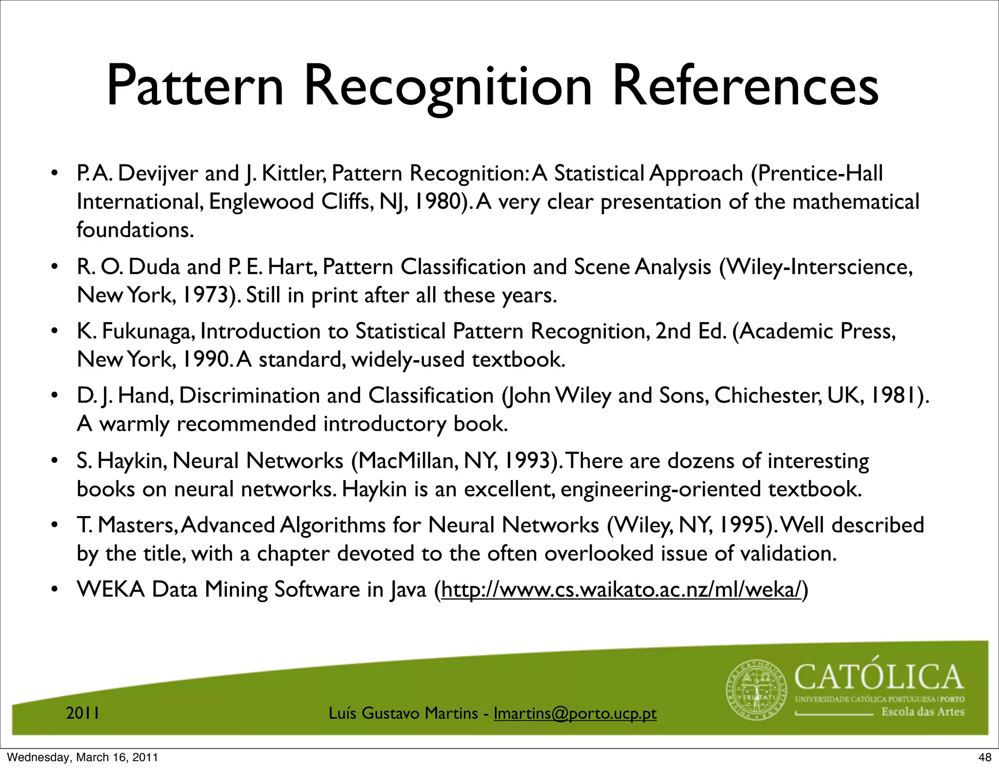 Pattern Recognition References
       • P. A. Devijver and J. Kittler, Pattern Recognition: A Statistical Approach (Prentice-Hall
         International, Englewood Cliffs, NJ, 1980). A very clear presentation of the mathematical
         foundations.
       • R. O. Duda and P. E. Hart, Pattern Classification and Scene Analysis (Wiley-Interscience,
         New York, 1973). Still in print after all these years.
       • K. Fukunaga, Introduction to Statistical Pattern Recognition, 2nd Ed. (Academic Press,
         New York, 1990. A standard, widely-used textbook.
       • D. J. Hand, Discrimination and Classification (John Wiley and Sons, Chichester, UK, 1981).
         A warmly recommended introductory book.
       • S. Haykin, Neural Networks (MacMillan, NY, 1993). There are dozens of interesting
         books on neural networks. Haykin is an excellent, engineering-oriented textbook.
       • T. Masters, Advanced Algorithms for Neural Networks (Wiley, NY, 1995). Well described
         by the title, with a chapter devoted to the often overlooked issue of validation.
       • WEKA Data Mining Software in Java (http://www.cs.waikato.ac.nz/ml/weka/)




         2011                       Luís Gustavo Martins - lmartins@porto.ucp.pt

Wednesday, March 16, 2011                                                                             48
 
