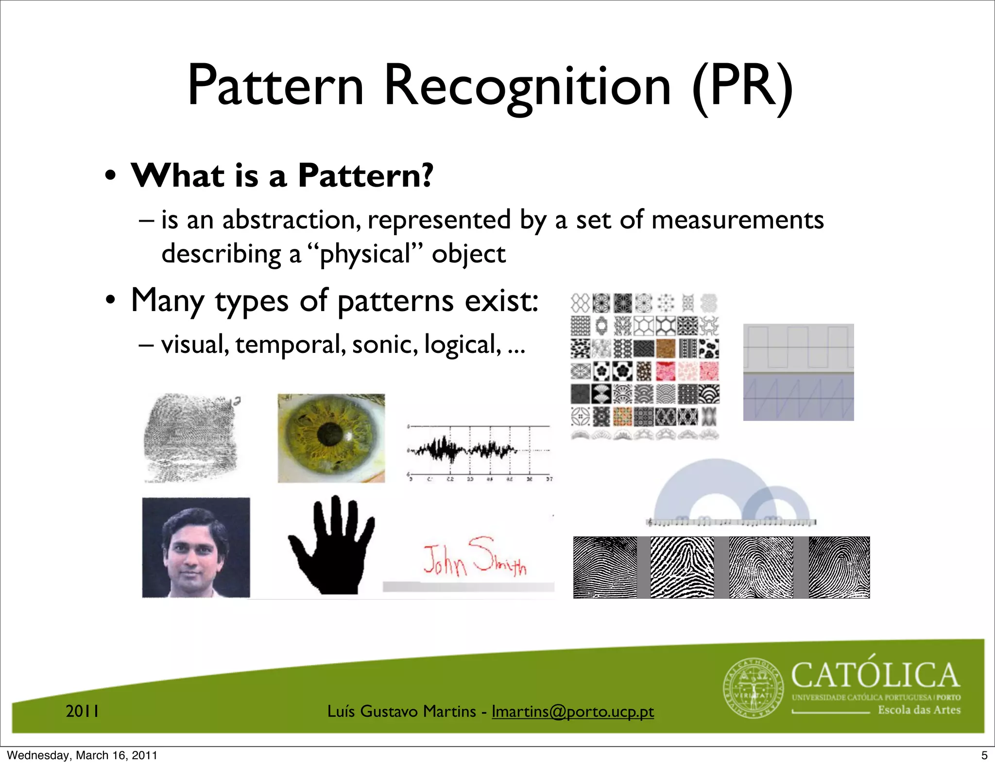 Pattern Recognition (PR)
                • What is a Pattern?
                     – is an abstraction, represented by a set of measurements
                       describing a “physical” object
                • Many types of patterns exist:
                     – visual, temporal, sonic, logical, ...




                                                                        Pattern Recognition Applications




         2011                          Luís Gustavo Martins - lmartins@porto.ucp.ptFigure 3:           Fingerprint recognition.


                                                                       CS 551, Spring 2011   c
                                                                                             2011, Selim Aksoy (Bilkent University)   8 / 40
Wednesday, March 16, 2011                                                                                                                       5
 