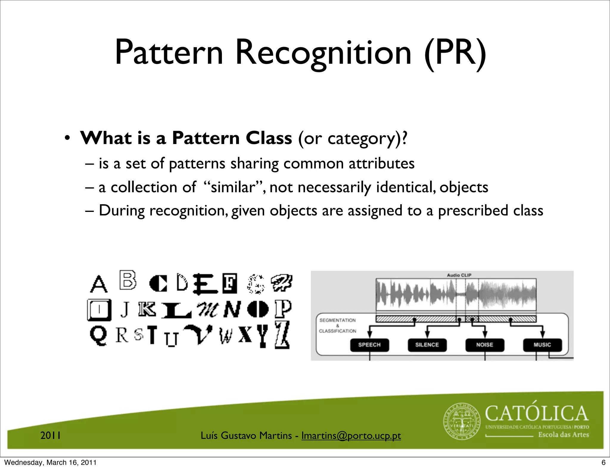 Pattern Recognition (PR)

                • What is a Pattern Class (or category)?
                     – is a set of patterns sharing common attributes
                     – a collection of “similar”, not necessarily identical, objects
                     – During recognition, given objects are assigned to a prescribed class




         2011                         Luís Gustavo Martins - lmartins@porto.ucp.pt

Wednesday, March 16, 2011                                                                     6
 