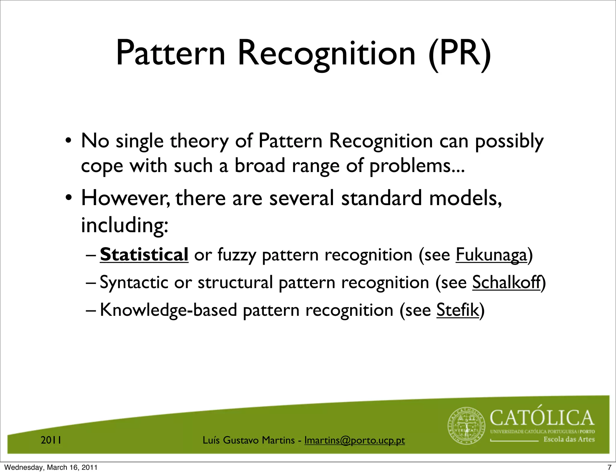 Pattern Recognition (PR)

                • No single theory of Pattern Recognition can possibly
                  cope with such a broad range of problems...
                • However, there are several standard models,
                  including:
                     – Statistical or fuzzy pattern recognition (see Fukunaga)
                     – Syntactic or structural pattern recognition (see Schalkoff)
                     – Knowledge-based pattern recognition (see Stefik)




         2011                       Luís Gustavo Martins - lmartins@porto.ucp.pt

Wednesday, March 16, 2011                                                            7
 