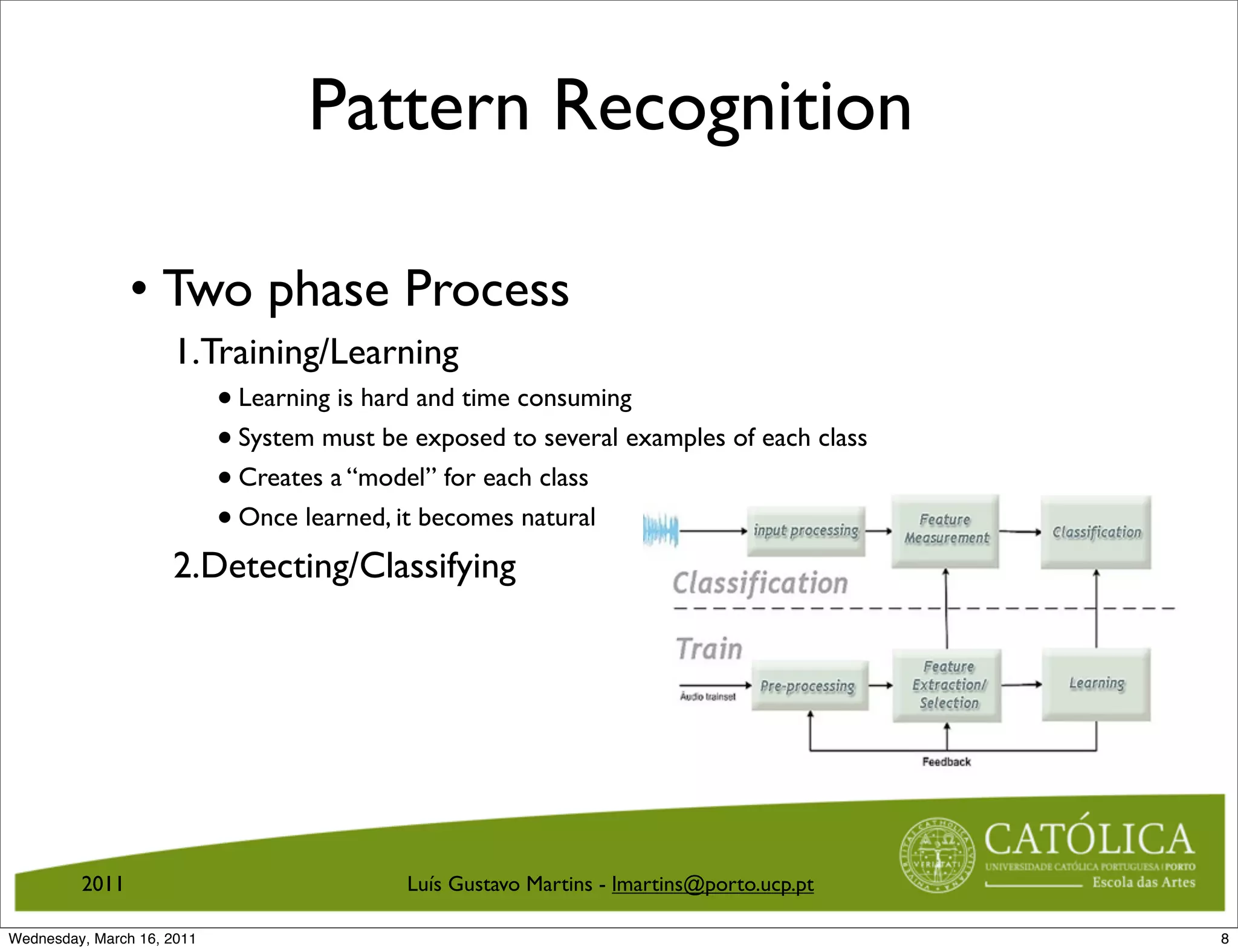 Pattern Recognition

                • Two phase Process
                     1.Training/Learning
                            • Learning is hard and time consuming
                            • System must be exposed to several examples of each class
                            • Creates a “model” for each class
                            • Once learned, it becomes natural
                     2.Detecting/Classifying




         2011                               Luís Gustavo Martins - lmartins@porto.ucp.pt

Wednesday, March 16, 2011                                                                  8
 