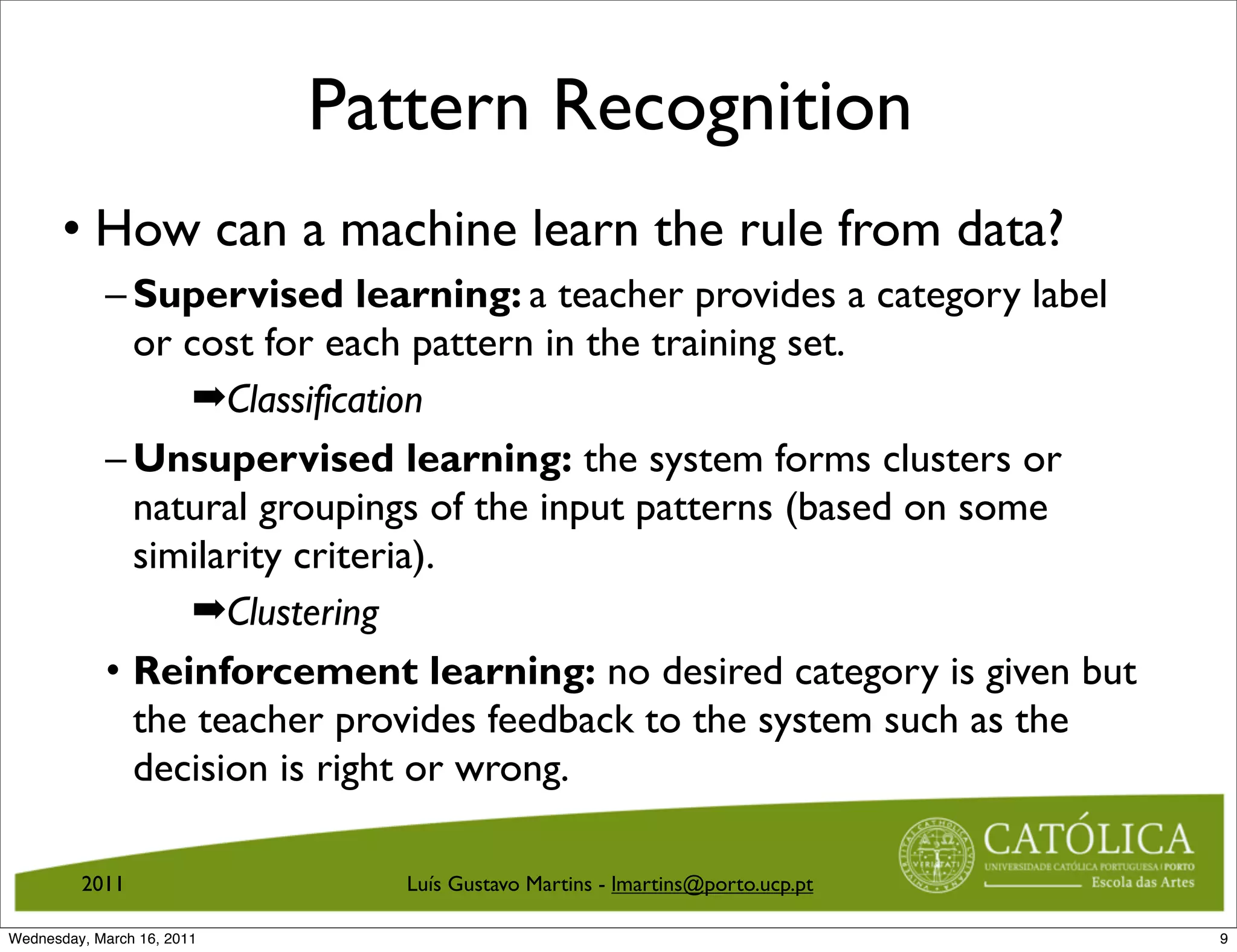 Pattern Recognition
       • How can a machine learn the rule from data?
            – Supervised learning: a teacher provides a category label
              or cost for each pattern in the training set.
                  ➡Classification
            – Unsupervised learning: the system forms clusters or
              natural groupings of the input patterns (based on some
              similarity criteria).
                  ➡Clustering
            • Reinforcement learning: no desired category is given but
              the teacher provides feedback to the system such as the
              decision is right or wrong.

         2011                  Luís Gustavo Martins - lmartins@porto.ucp.pt

Wednesday, March 16, 2011                                                     9
 