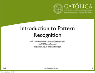 Introduction to Pattern
                                  Recognition
                                Luís Gustavo Martins - lmartins@porto.ucp.pt
                                            EA-UCP, Porto, Portugal
                                     http://artes.ucp.pt ; http://citar.ucp.pt




   2011                                           Luís Gustavo Martins           1

Wednesday, March 16, 2011                                                            1
 