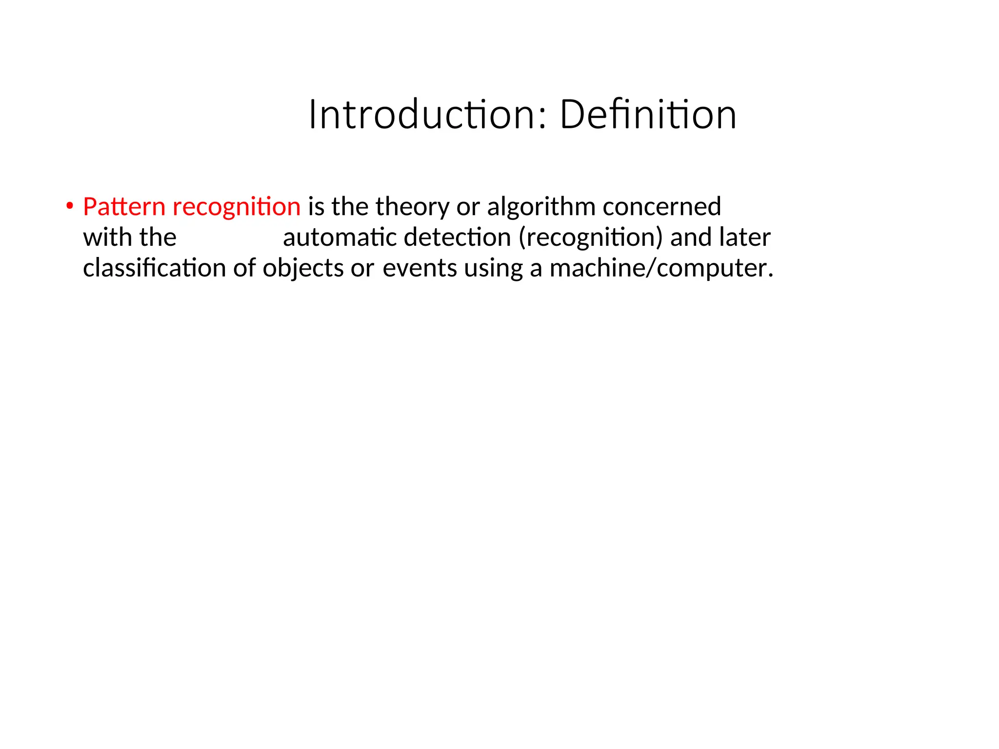 Introduction: Definition
• Pattern recognition is the theory or algorithm concerned
with the automatic detection (recognition) and later
classification of objects or events using a machine/computer.
 
