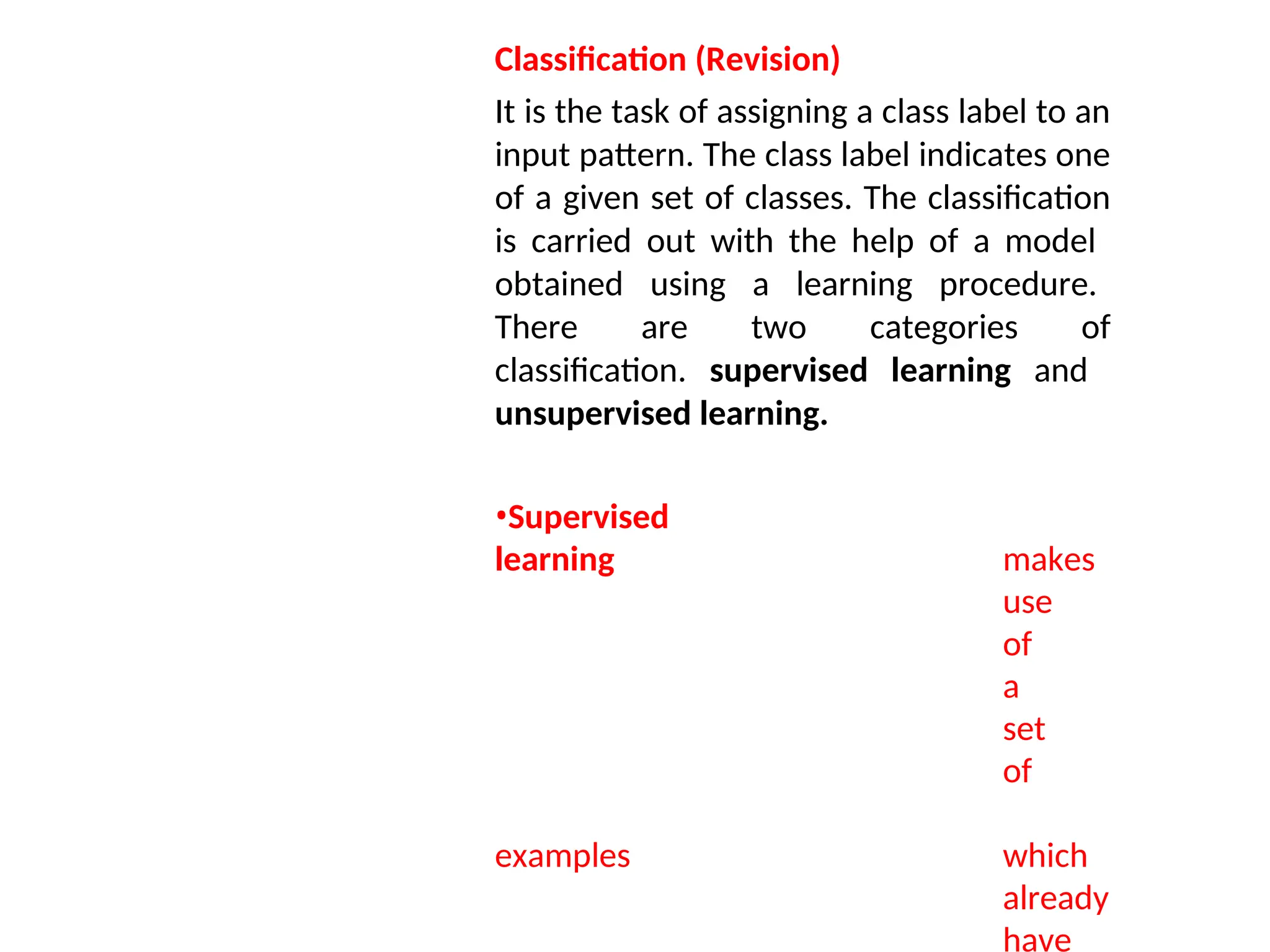 Classification (Revision)
It is the task of assigning a class label to an
input pattern. The class label indicates one
of a given set of classes. The classification
is carried out with the help of a model
obtained using a learning procedure.
There are two categories of
classification. supervised learning and
unsupervised learning.
•Supervised
learning makes
use
of
a
set
of
examples which
already
have
 