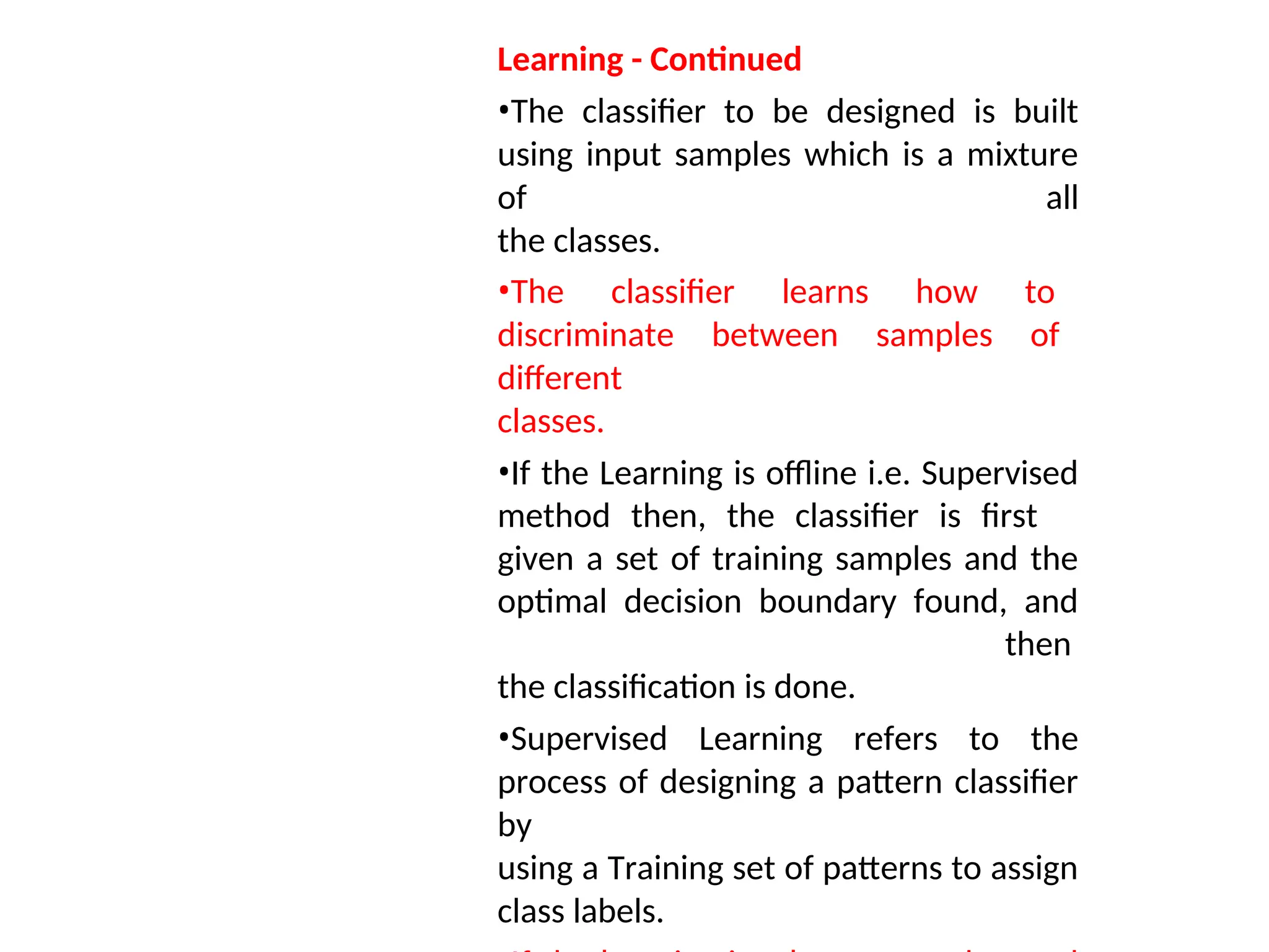 Learning - Continued
•The classifier to be designed is built
using input samples which is a mixture
of all
the classes.
•The classifier learns how to
discriminate between samples of
different
classes.
•If the Learning is offline i.e. Supervised
method then, the classifier is first
given a set of training samples and the
optimal decision boundary found, and
then
the classification is done.
•Supervised Learning refers to the
process of designing a pattern classifier
by
using a Training set of patterns to assign
class labels.
 
