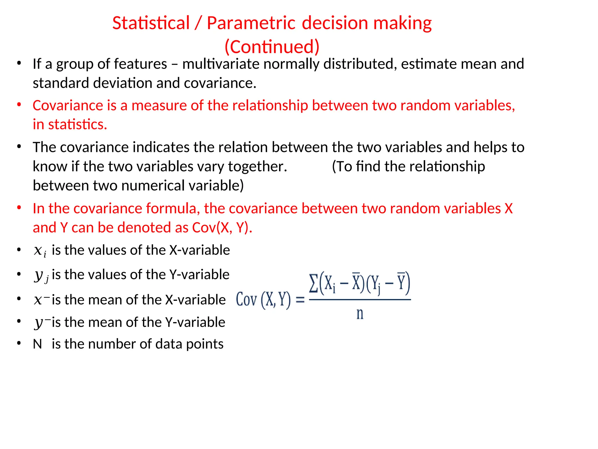 Statistical / Parametric decision making
(Continued)
• If a group of features – multivariate normally distributed, estimate mean and
standard deviation and covariance.
• Covariance is a measure of the relationship between two random variables,
in statistics.
• The covariance indicates the relation between the two variables and helps to
know if the two variables vary together. (To find the relationship
between two numerical variable)
• In the covariance formula, the covariance between two random variables X
and Y can be denoted as Cov(X, Y).
• 𝑥𝑖 is the values of the X-variable
• 𝑦𝑗 is the values of the Y-variable
• 𝑥−is the mean of the X-variable
• 𝑦−
is the mean of the Y-variable
• N is the number of data points
 