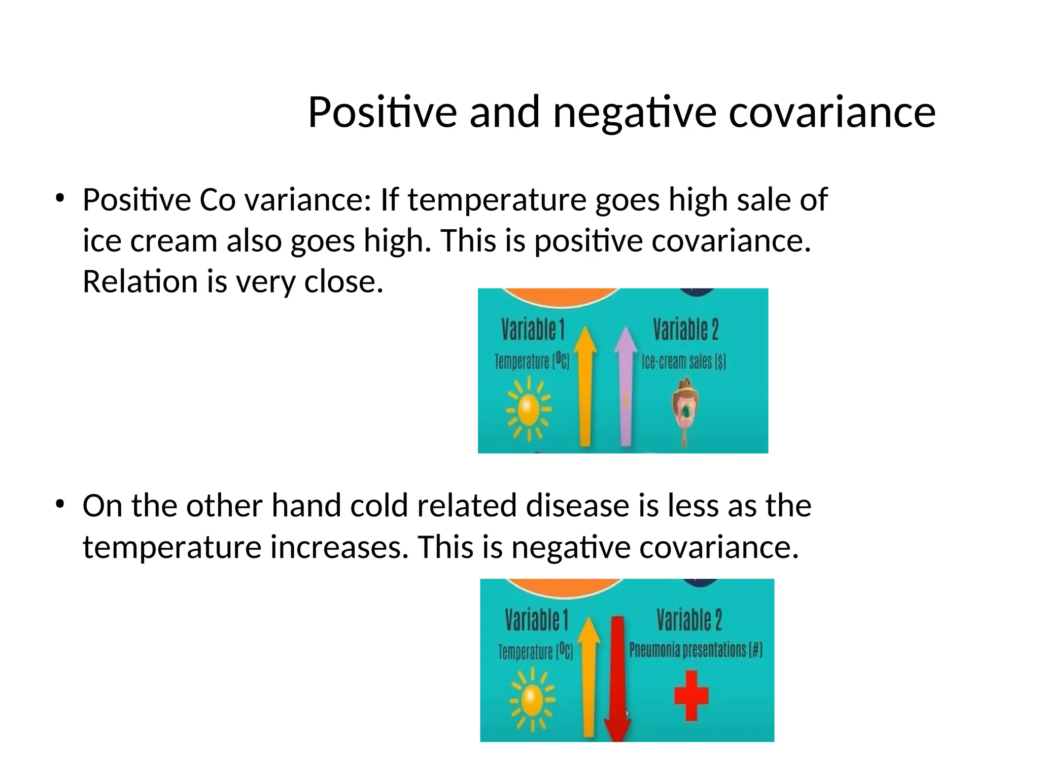 Positive and negative covariance
• Positive Co variance: If temperature goes high sale of
ice cream also goes high. This is positive covariance.
Relation is very close.
• On the other hand cold related disease is less as the
temperature increases. This is negative covariance.
 