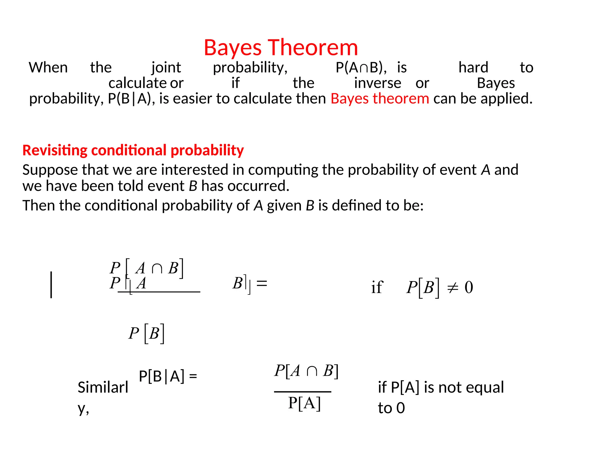 Bayes Theorem
When the joint probability, P(A∩B), is hard to
calculate or if the inverse or Bayes
probability, P(B|A), is easier to calculate then Bayes theorem can be applied.
Revisiting conditional probability
Suppose that we are interested in computing the probability of event A and
we have been told event B has occurred.
Then the conditional probability of A given B is defined to be:
P B
P  A  B
P  A B  if PB  0
Similarl
y,
P[B|A] =
if P[A] is not equal
to 0
P[A  B]
P[A]
 