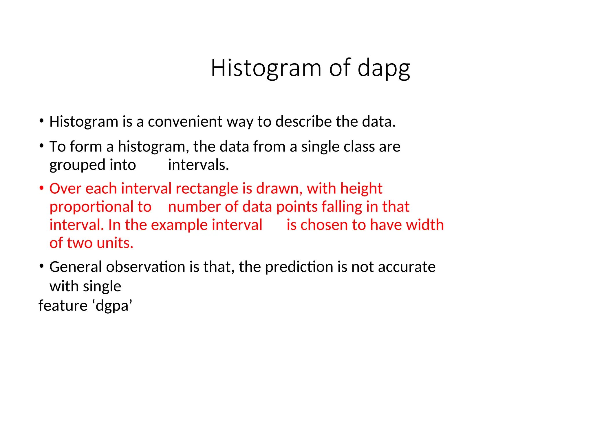 Histogram of dapg
• Histogram is a convenient way to describe the data.
• To form a histogram, the data from a single class are
grouped into intervals.
• Over each interval rectangle is drawn, with height
proportional to number of data points falling in that
interval. In the example interval is chosen to have width
of two units.
• General observation is that, the prediction is not accurate
with single
feature ‘dgpa’
 
