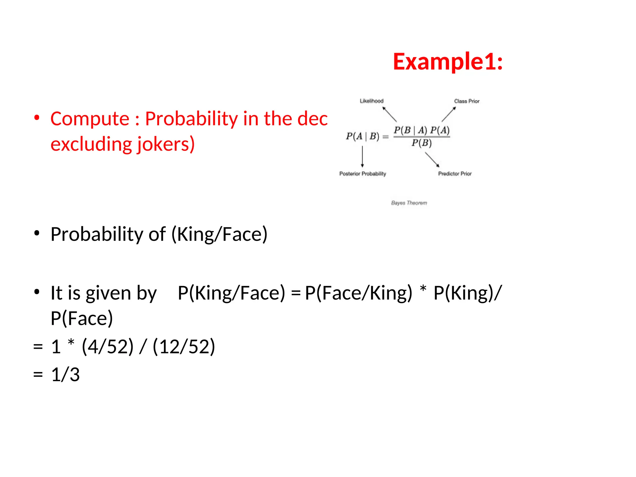 Example1:
• Compute : Probability in the deck of cards (52
excluding jokers)
• Probability of (King/Face)
• It is given by P(King/Face) = P(Face/King) * P(King)/
P(Face)
= 1 * (4/52) / (12/52)
= 1/3
 