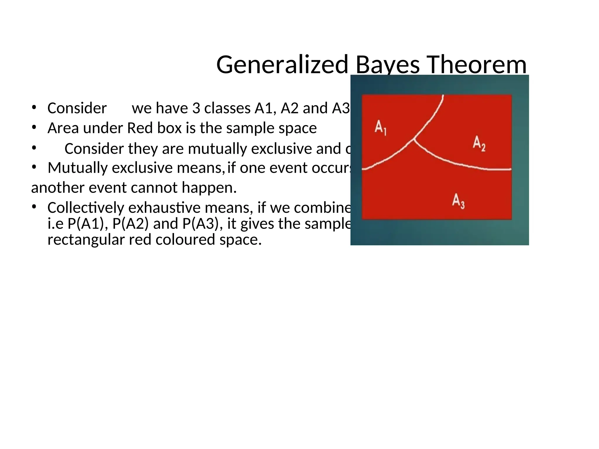 Generalized Bayes Theorem
• Consider we have 3 classes A1, A2 and A3.
• Area under Red box is the sample space
• Consider they are mutually exclusive and collectively exhaustive.
• Mutually exclusive means,if one event occurs then
another event cannot happen.
• Collectively exhaustive means, if we combine all the probabilities,
i.e P(A1), P(A2) and P(A3), it gives the sample space, i.e the total
rectangular red coloured space.
 