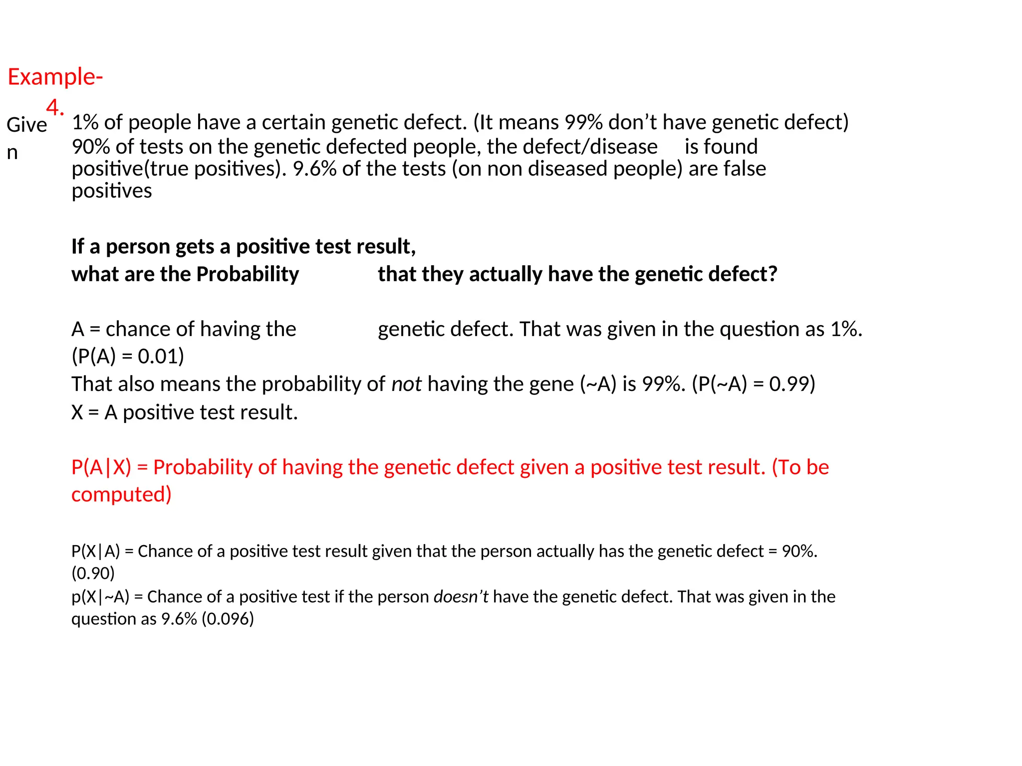 Example-
4.
Give
n
1% of people have a certain genetic defect. (It means 99% don’t have genetic defect)
90% of tests on the genetic defected people, the defect/disease is found
positive(true positives). 9.6% of the tests (on non diseased people) are false
positives
If a person gets a positive test result,
what are the Probability that they actually have the genetic defect?
A = chance of having the genetic defect. That was given in the question as 1%.
(P(A) = 0.01)
That also means the probability of not having the gene (~A) is 99%. (P(~A) = 0.99)
X = A positive test result.
P(A|X) = Probability of having the genetic defect given a positive test result. (To be
computed)
P(X|A) = Chance of a positive test result given that the person actually has the genetic defect = 90%.
(0.90)
p(X|~A) = Chance of a positive test if the person doesn’t have the genetic defect. That was given in the
question as 9.6% (0.096)
 