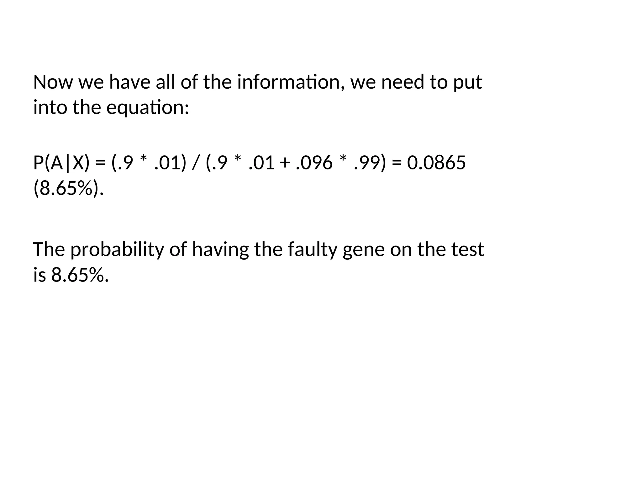 Now we have all of the information, we need to put
into the equation:
P(A|X) = (.9 * .01) / (.9 * .01 + .096 * .99) = 0.0865
(8.65%).
The probability of having the faulty gene on the test
is 8.65%.
 