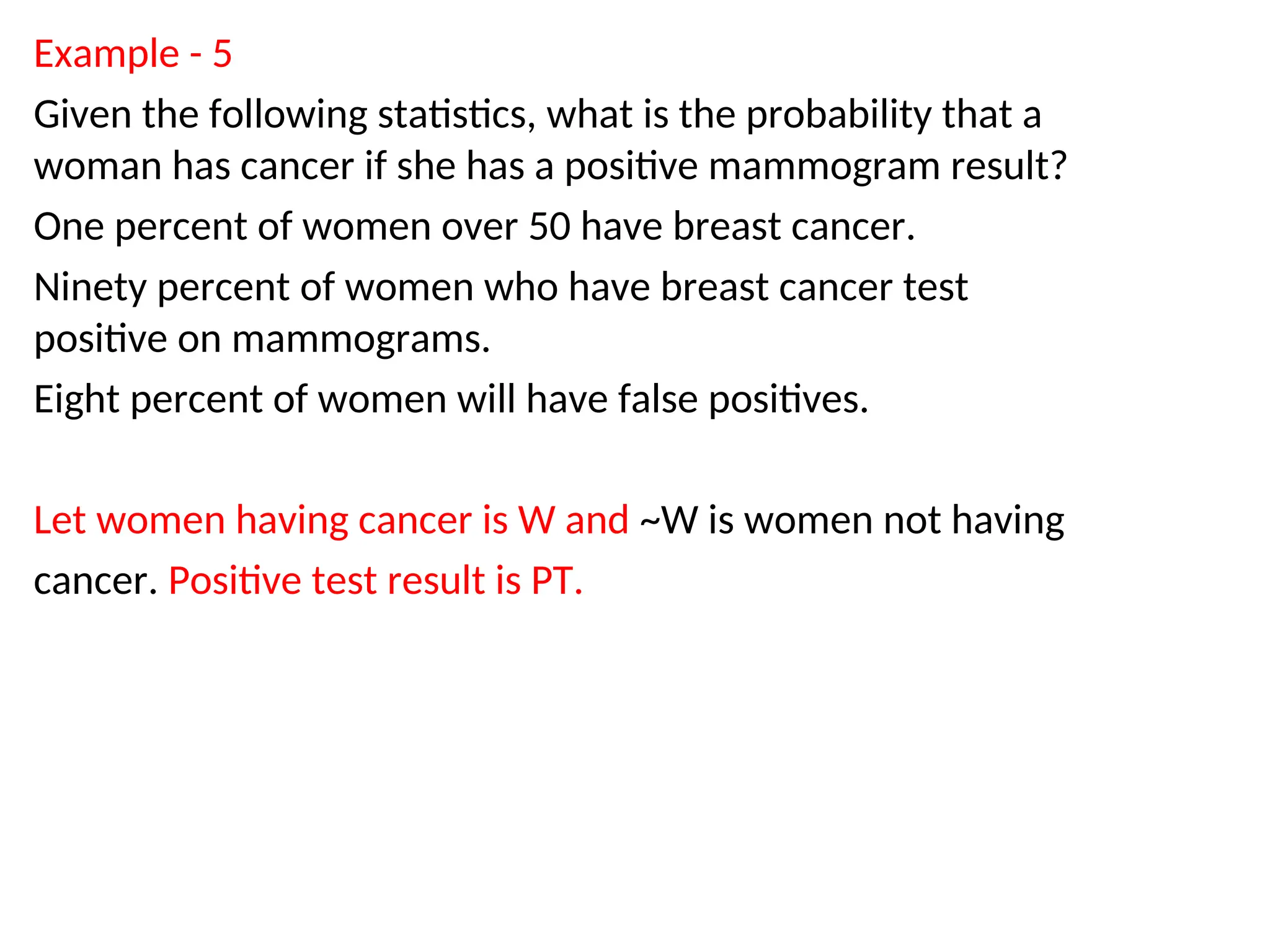 Example - 5
Given the following statistics, what is the probability that a
woman has cancer if she has a positive mammogram result?
One percent of women over 50 have breast cancer.
Ninety percent of women who have breast cancer test
positive on mammograms.
Eight percent of women will have false positives.
Let women having cancer is W and ~W is women not having
cancer. Positive test result is PT.
 