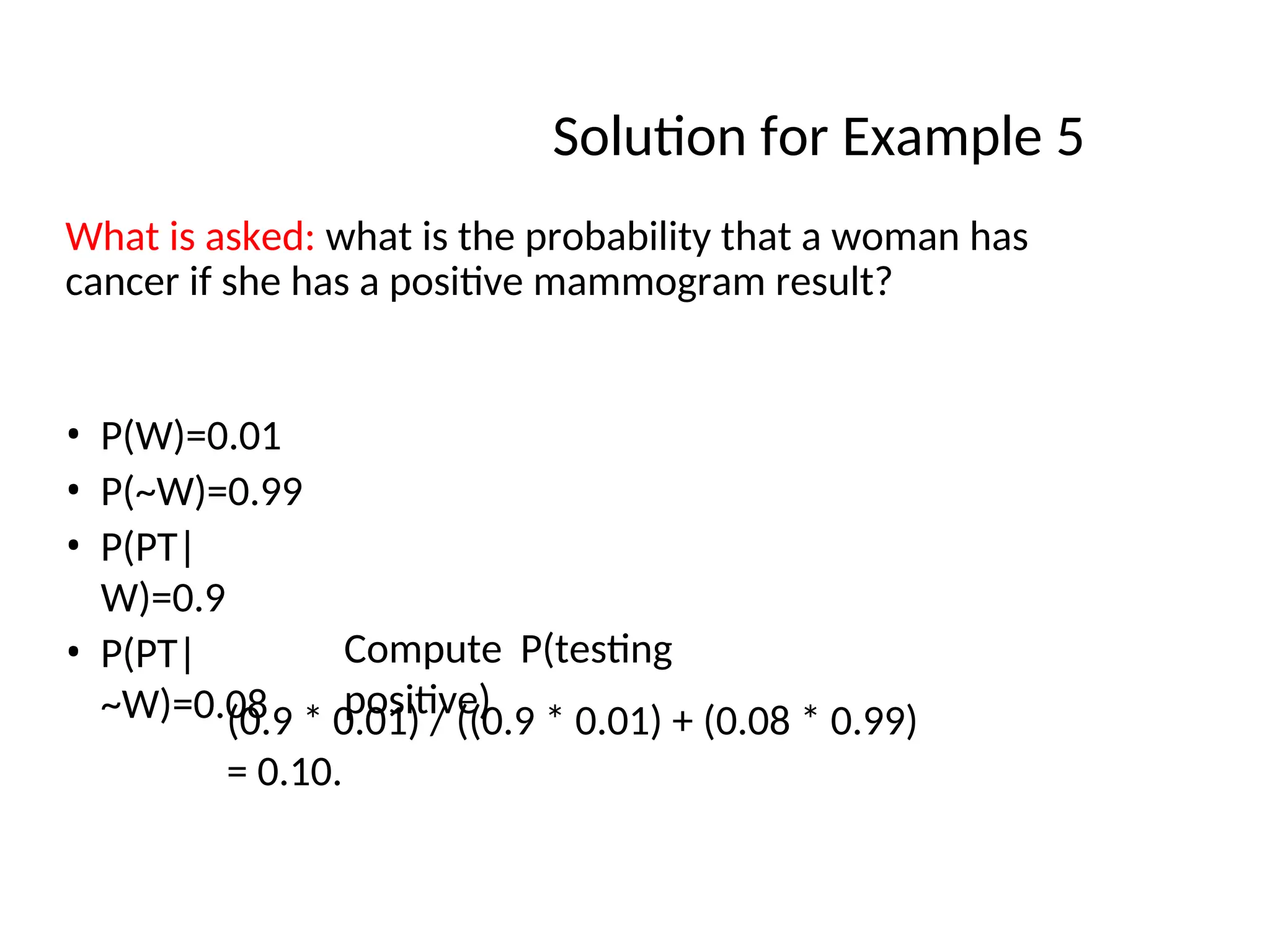 Solution for Example 5
What is asked: what is the probability that a woman has
cancer if she has a positive mammogram result?
• P(W)=0.01
• P(~W)=0.99
• P(PT|
W)=0.9
• P(PT|
~W)=0.08
Compute P(testing
positive)
(0.9 * 0.01) / ((0.9 * 0.01) + (0.08 * 0.99)
= 0.10.
 