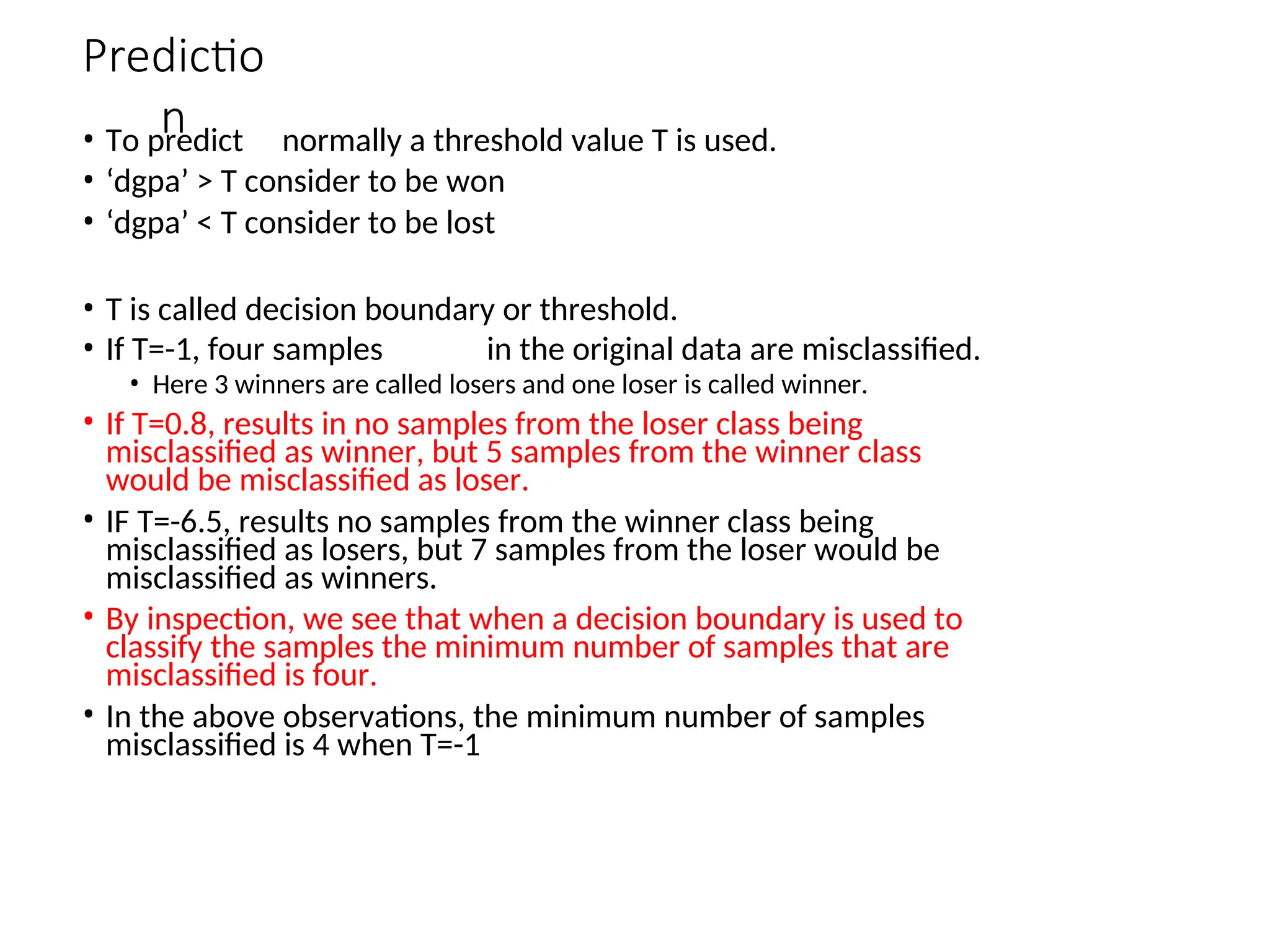 Predictio
n
• To predict normally a threshold value T is used.
• ‘dgpa’ > T consider to be won
• ‘dgpa’ < T consider to be lost
• T is called decision boundary or threshold.
• If T=-1, four samples in the original data are misclassified.
• Here 3 winners are called losers and one loser is called winner.
• If T=0.8, results in no samples from the loser class being
misclassified as winner, but 5 samples from the winner class
would be misclassified as loser.
• IF T=-6.5, results no samples from the winner class being
misclassified as losers, but 7 samples from the loser would be
misclassified as winners.
• By inspection, we see that when a decision boundary is used to
classify the samples the minimum number of samples that are
misclassified is four.
• In the above observations, the minimum number of samples
misclassified is 4 when T=-1
 