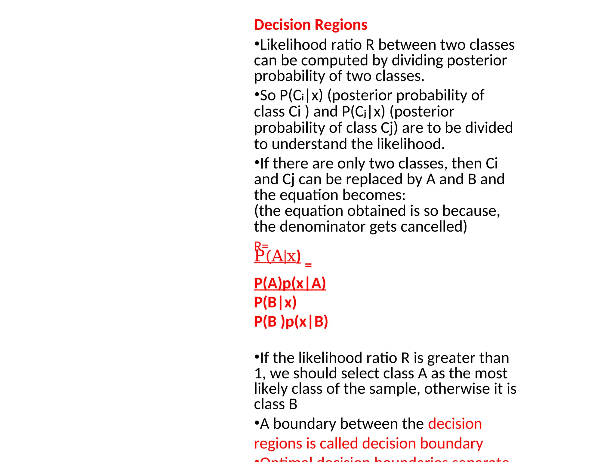 Decision Regions
•Likelihood ratio R between two classes
can be computed by dividing posterior
probability of two classes.
•So P(Ci|x) (posterior probability of
class Ci ) and P(Cj|x) (posterior
probability of class Cj) are to be divided
to understand the likelihood.
•If there are only two classes, then Ci
and Cj can be replaced by A and B and
the equation becomes:
(the equation obtained is so because,
the denominator gets cancelled)
R=
P(A|x)
=
P(A)p(x|A)
P(B|x)
P(B )p(x|B)
•If the likelihood ratio R is greater than
1, we should select class A as the most
likely class of the sample, otherwise it is
class B
•A boundary between the decision
regions is called decision boundary
 