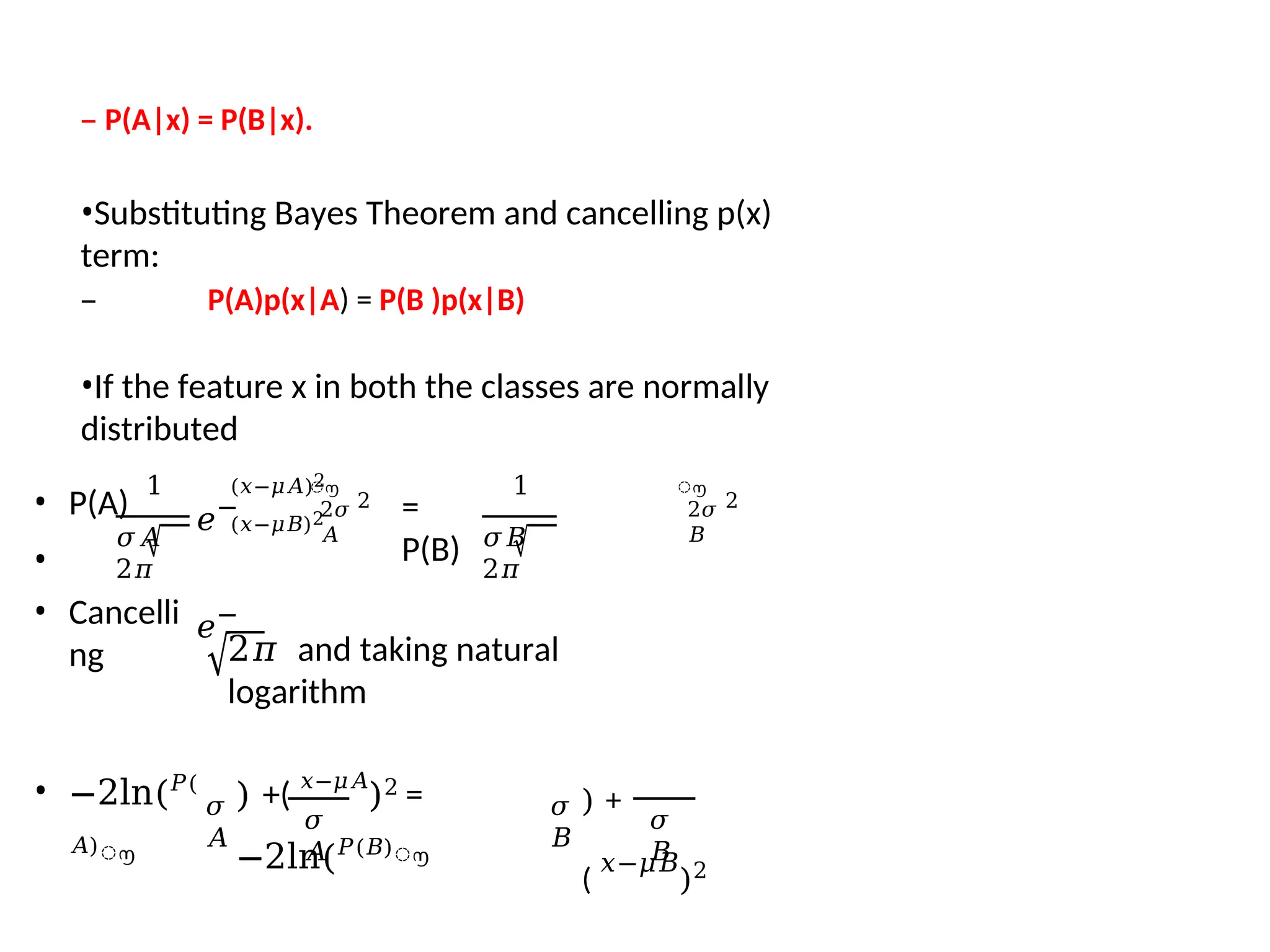 – P(A|x) = P(B|x).
•Substituting Bayes Theorem and cancelling p(x)
term:
– P(A)p(x|A) = P(B )p(x|B)
•If the feature x in both the classes are normally
distributed
1
𝜎𝐴
2𝜋
ൗ
2𝜎
𝐴
2
=
P(B)
1
𝜎𝐵
2𝜋
𝑒−
𝑒−
ൗ
(𝑥−𝜇𝐴)2
(𝑥−𝜇𝐵)2 2𝜎
𝐵
2
• P(A)
•
• Cancelli
ng 2𝜋 and taking natural
logarithm
• −2ln(𝑃(
𝐴)
ൗ
𝜎
𝐴
𝜎
𝐴
) +(
𝑥−𝜇𝐴
)2 =
−2ln(𝑃(𝐵)
ൗ
𝜎
𝐵
) +
(
𝑥−𝜇𝐵
)2
𝜎
𝐵
 
