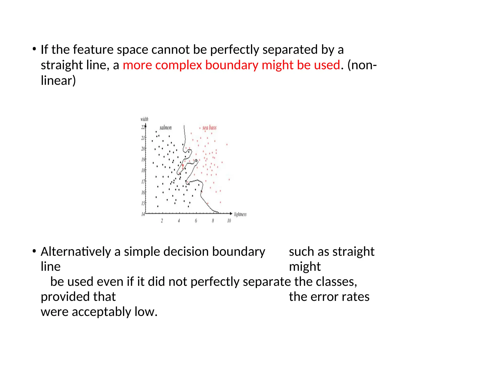 • If the feature space cannot be perfectly separated by a
straight line, a more complex boundary might be used. (non-
linear)
• Alternatively a simple decision boundary such as straight
line might
be used even if it did not perfectly separate the classes,
provided that the error rates
were acceptably low.
 
