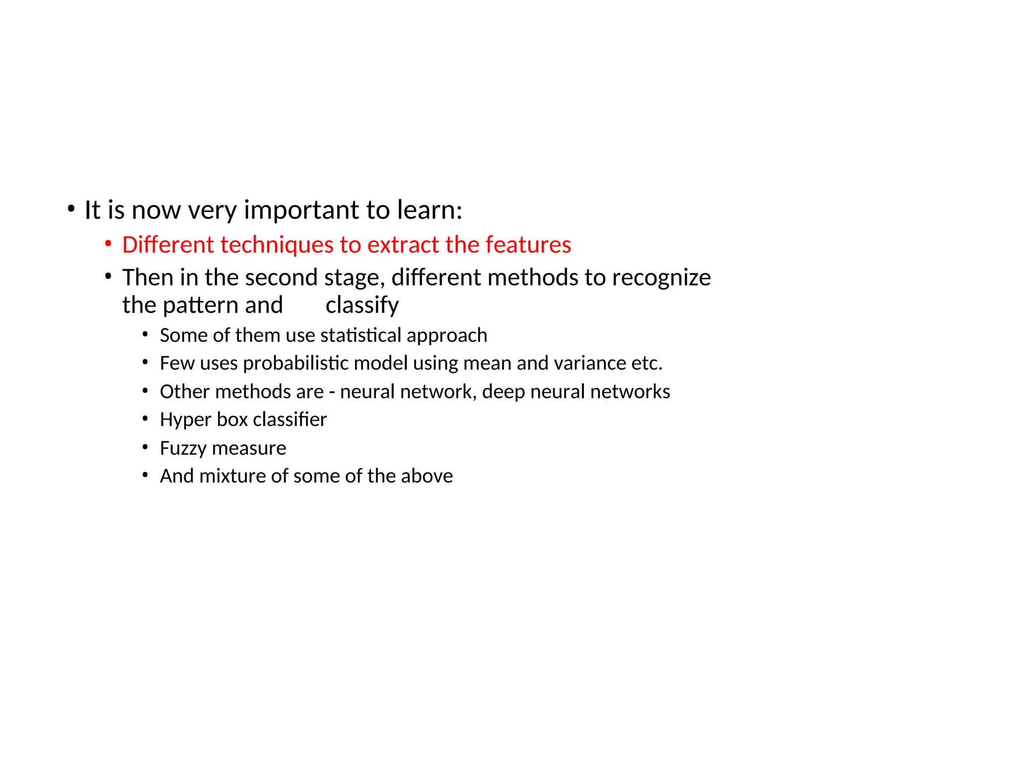 • It is now very important to learn:
• Different techniques to extract the features
• Then in the second stage, different methods to recognize
the pattern and classify
• Some of them use statistical approach
• Few uses probabilistic model using mean and variance etc.
• Other methods are - neural network, deep neural networks
• Hyper box classifier
• Fuzzy measure
• And mixture of some of the above
 