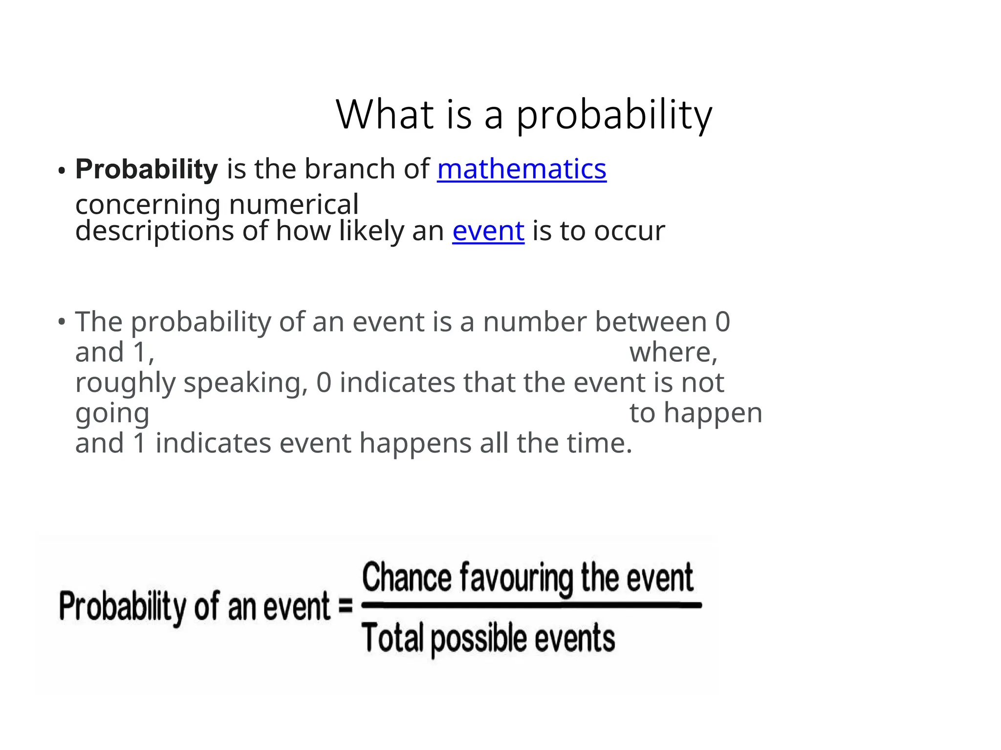 What is a probability
• Probability is the branch of mathematics
concerning numerical
descriptions of how likely an event is to occur
• The probability of an event is a number between 0
and 1, where,
roughly speaking, 0 indicates that the event is not
going to happen
and 1 indicates event happens all the time.
 