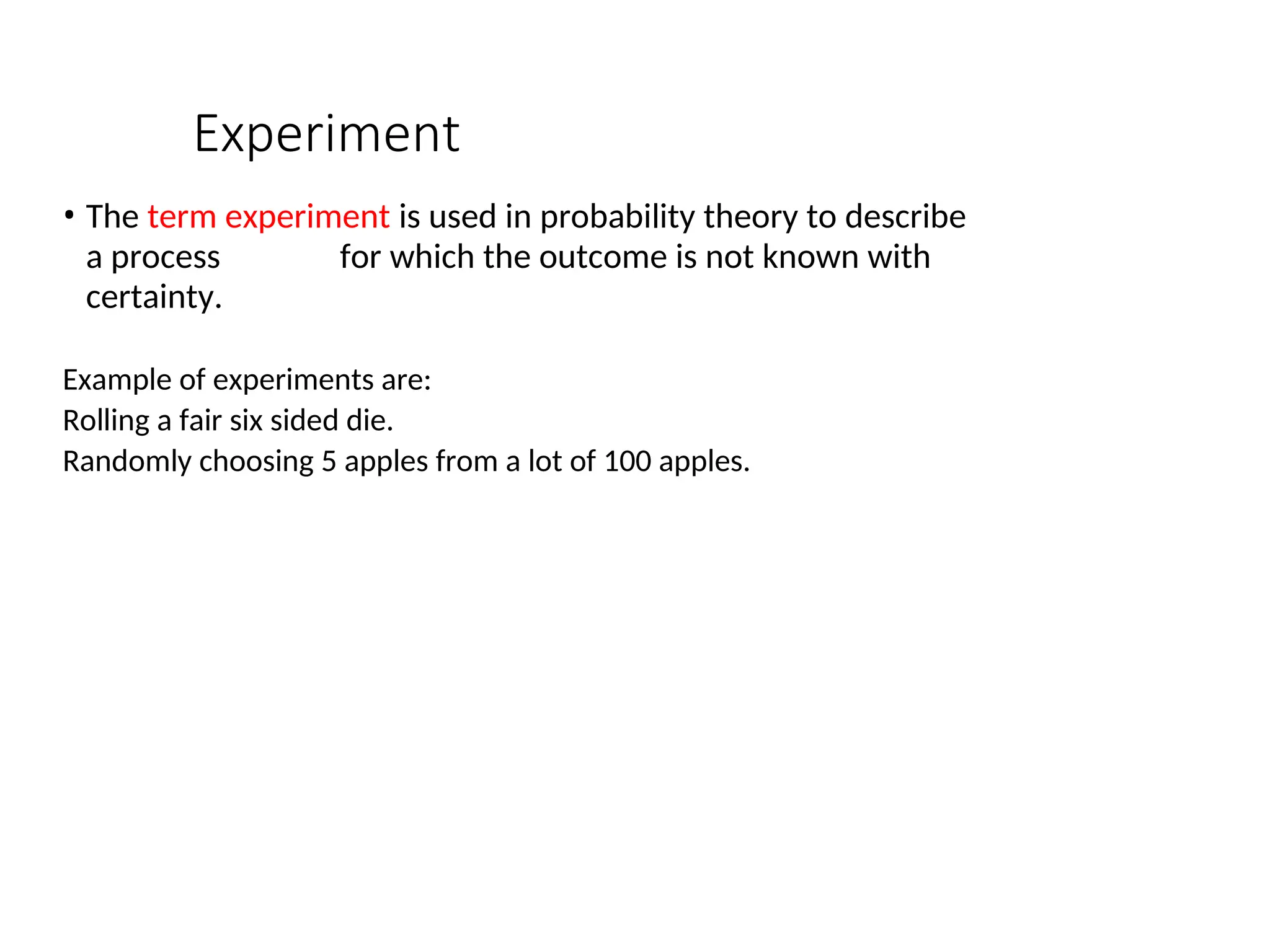 Experiment
• The term experiment is used in probability theory to describe
a process for which the outcome is not known with
certainty.
Example of experiments are:
Rolling a fair six sided die.
Randomly choosing 5 apples from a lot of 100 apples.
 