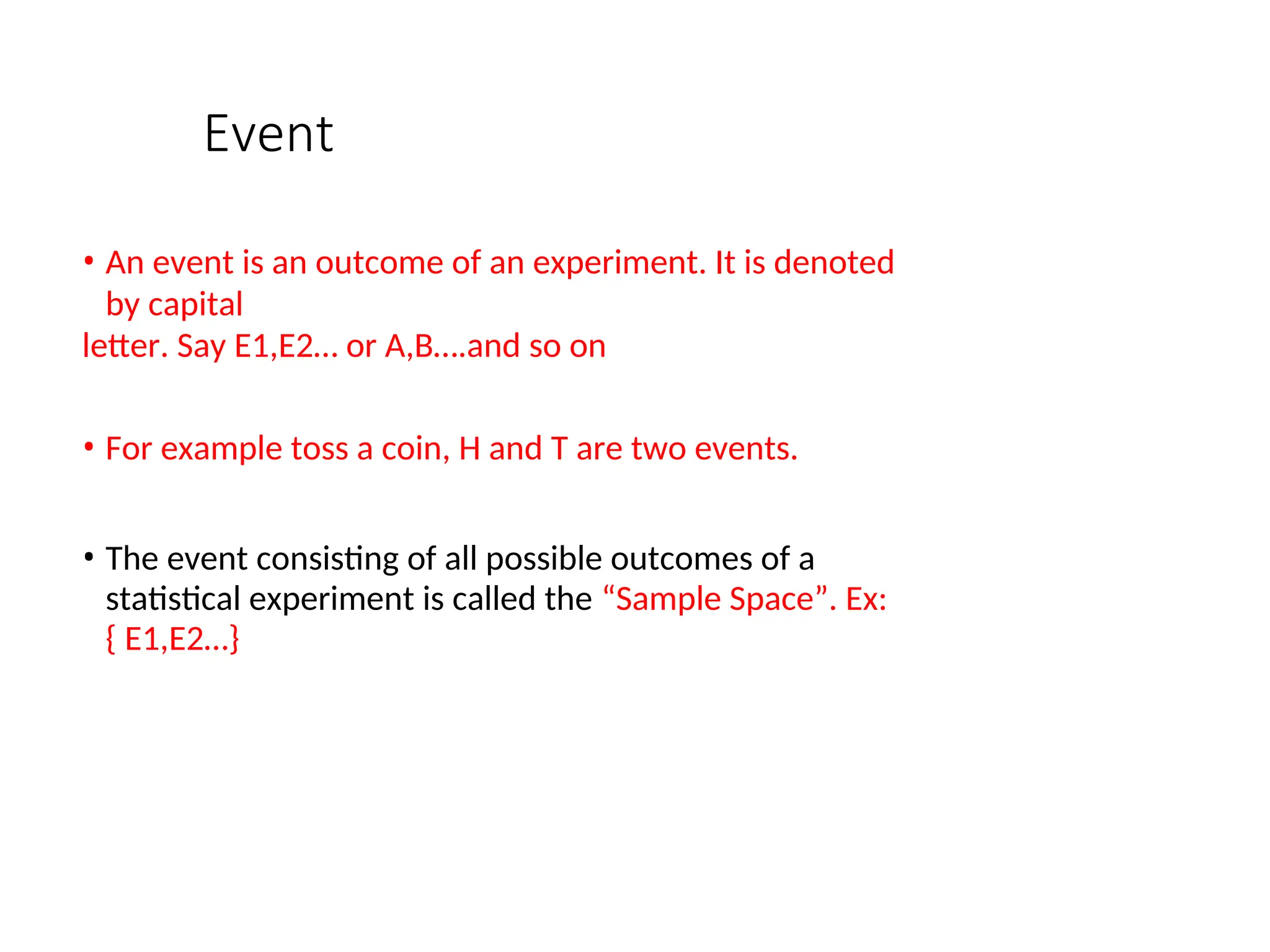 Event
• An event is an outcome of an experiment. It is denoted
by capital
letter. Say E1,E2… or A,B….and so on
• For example toss a coin, H and T are two events.
• The event consisting of all possible outcomes of a
statistical experiment is called the “Sample Space”. Ex:
{ E1,E2…}
 