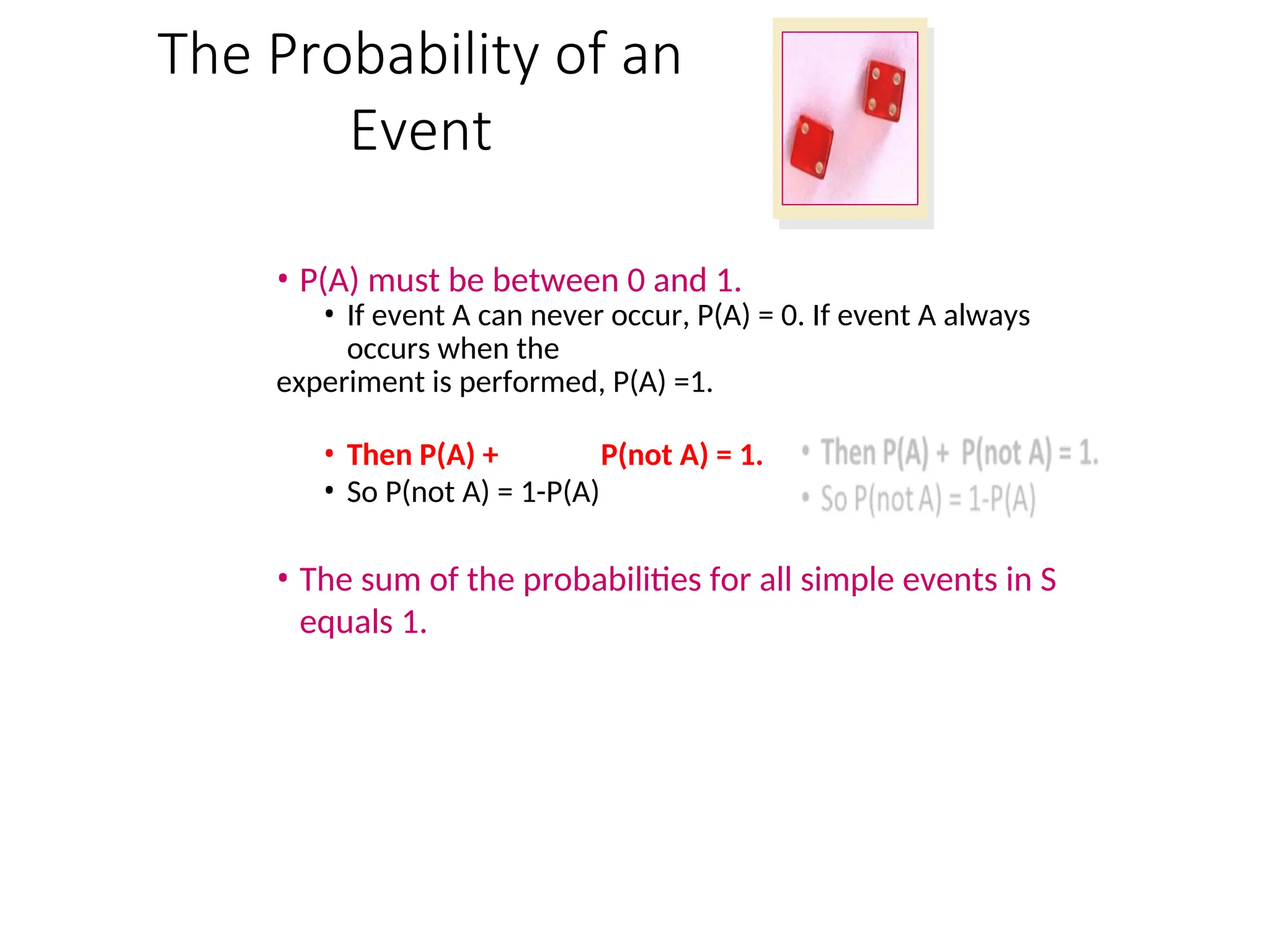 The Probability of an
Event
• P(A) must be between 0 and 1.
• If event A can never occur, P(A) = 0. If event A always
occurs when the
experiment is performed, P(A) =1.
• Then P(A) + P(not A) = 1.
• So P(not A) = 1-P(A)
• The sum of the probabilities for all simple events in S
equals 1.
 
