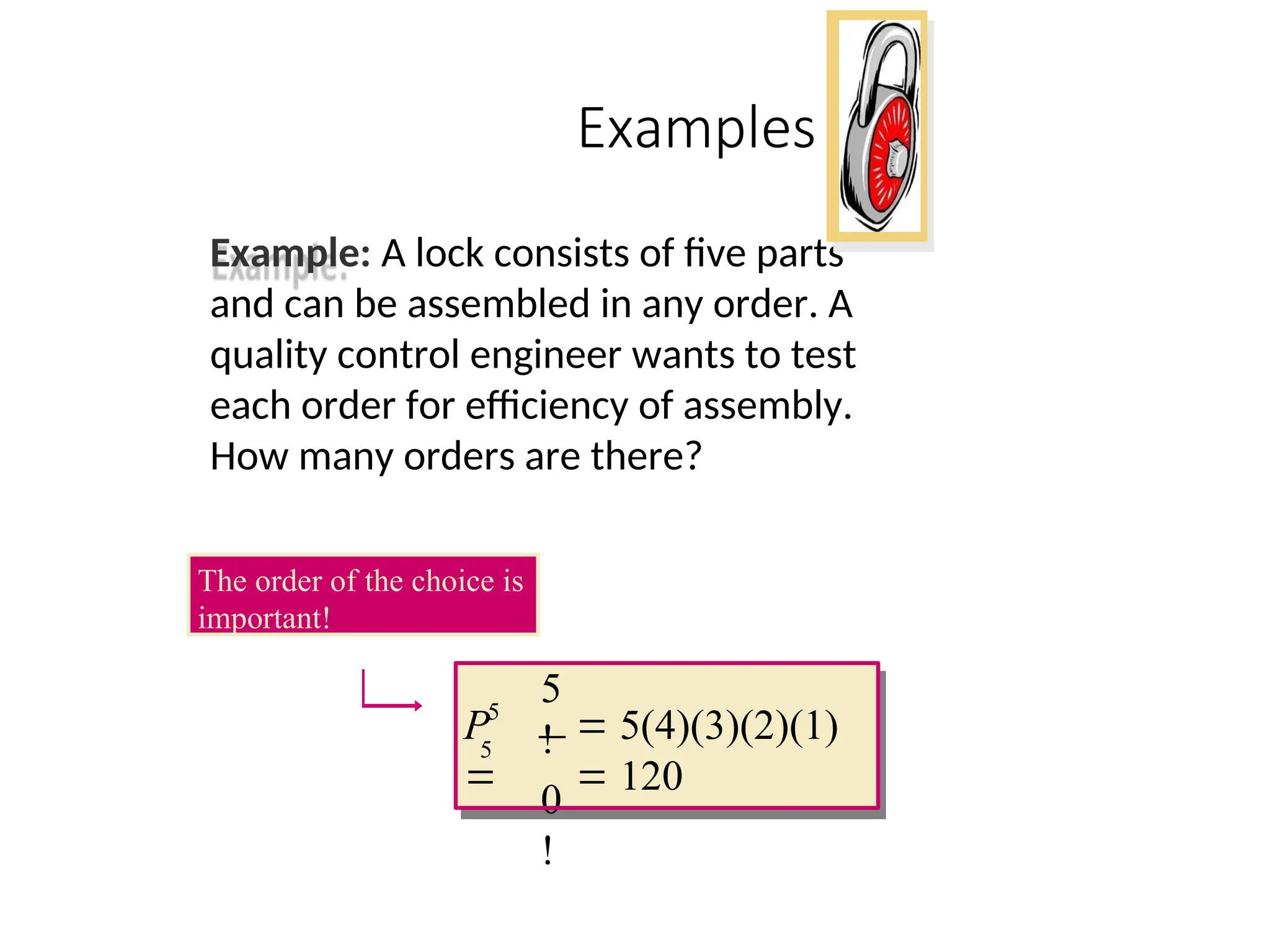 Examples
Example: A lock consists of five parts
and can be assembled in any order. A
quality control engineer wants to test
each order for efficiency of assembly.
How many orders are there?
5
!
0
!
5
5
 5(4)(3)(2)(1)
 120
P

The order of the choice is
important!
 