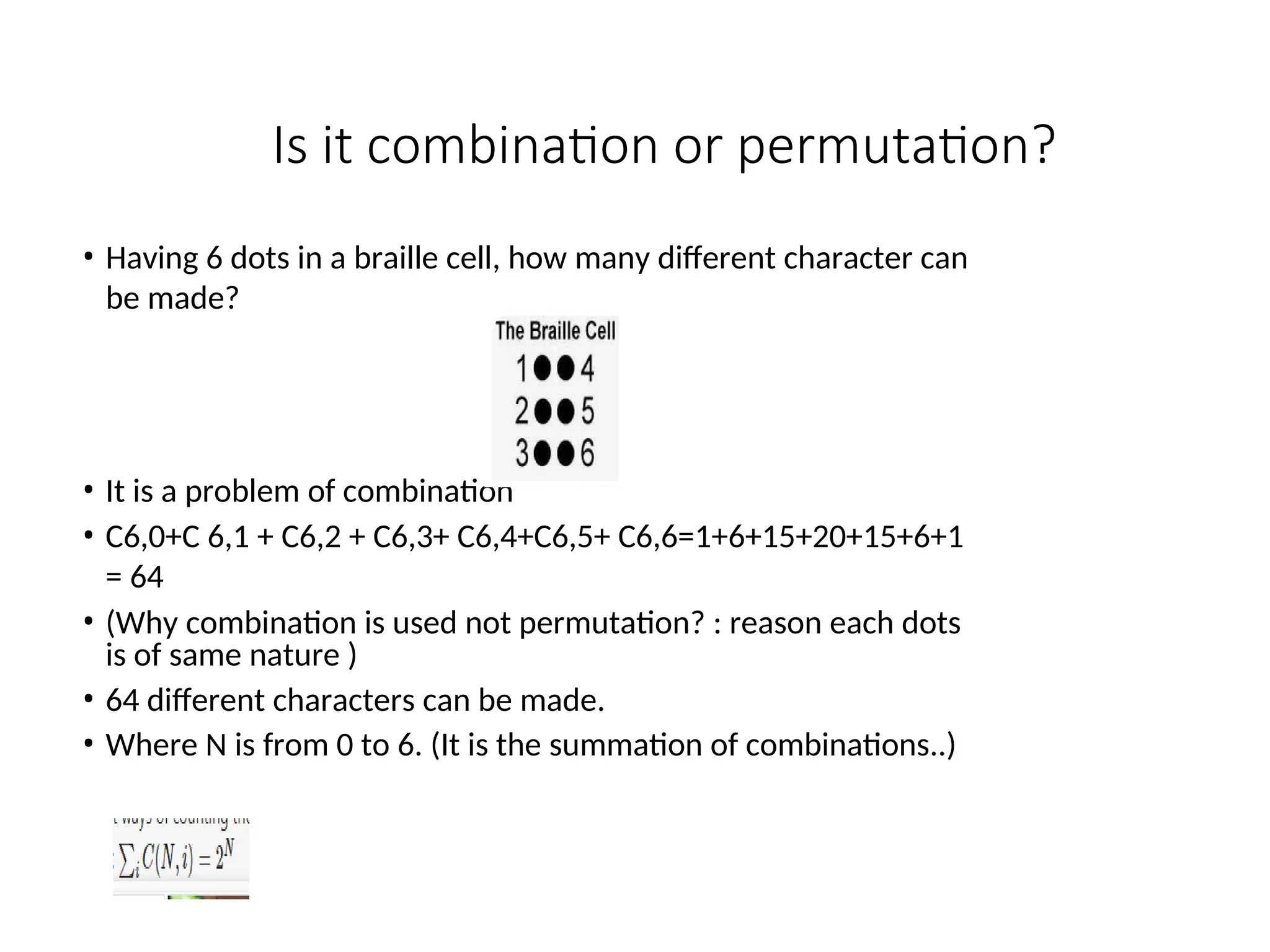 Is it combination or permutation?
• Having 6 dots in a braille cell, how many different character can
be made?
• It is a problem of combination
• C6,0+C 6,1 + C6,2 + C6,3+ C6,4+C6,5+ C6,6=1+6+15+20+15+6+1
= 64
• (Why combination is used not permutation? : reason each dots
is of same nature )
• 64 different characters can be made.
• Where N is from 0 to 6. (It is the summation of combinations..)
 