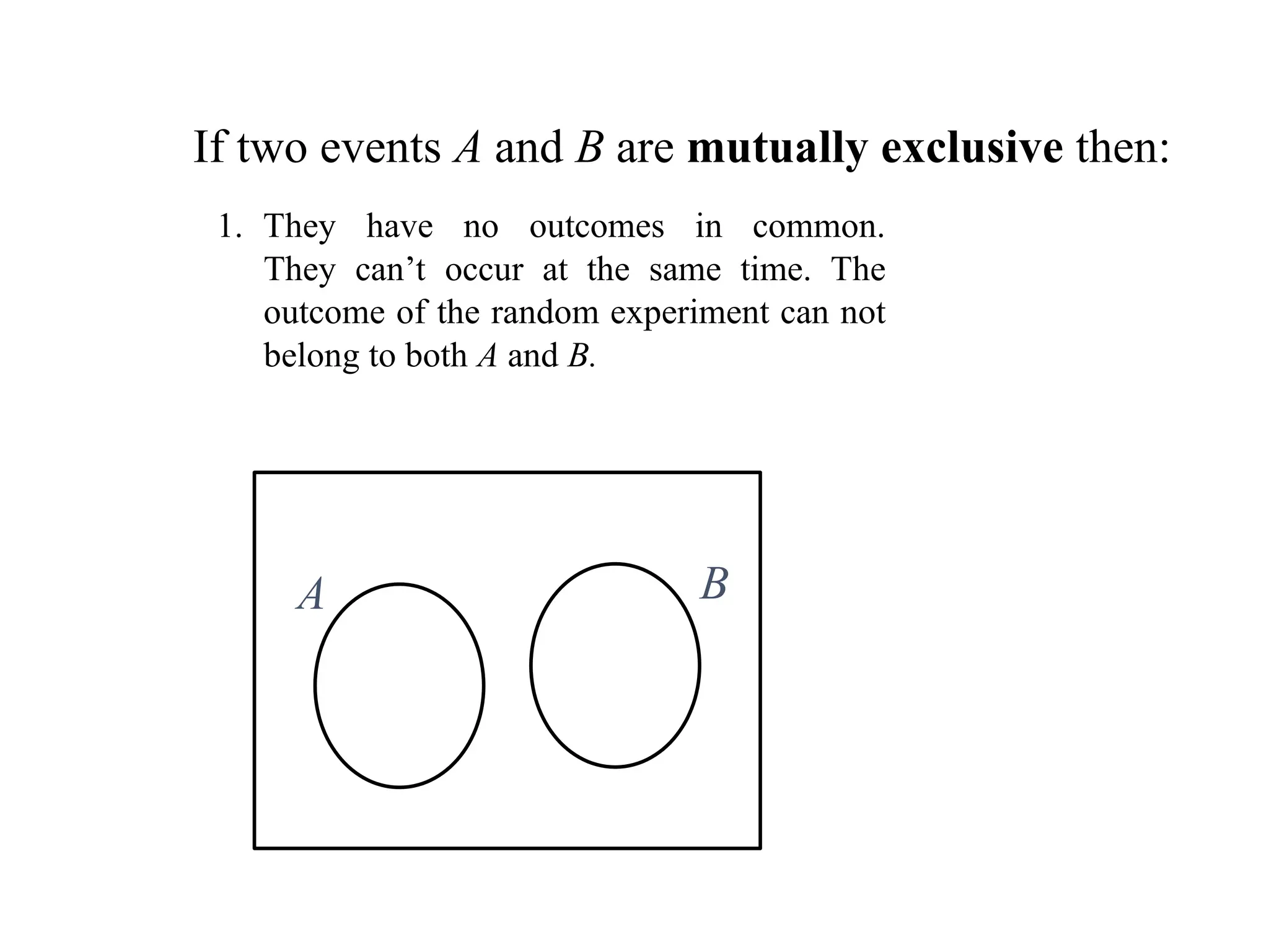 If two events A and B are mutually exclusive then:
A B
1. They have no outcomes in common.
They can’t occur at the same time. The
outcome of the random experiment can not
belong to both A and B.
 