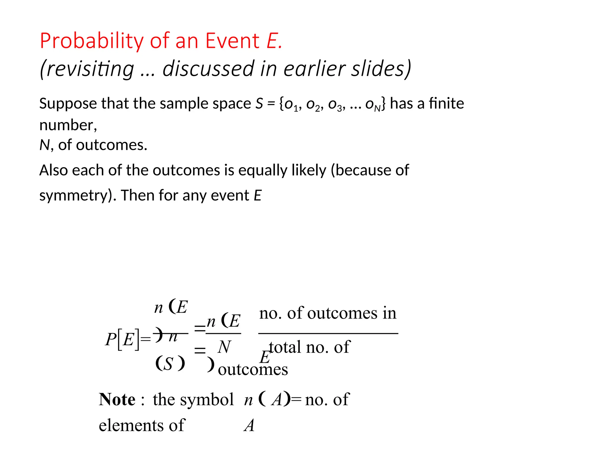 Probability of an Event E.
(revisiting … discussed in earlier slides)
Suppose that the sample space S = {o1, o2, o3, … oN} has a finite
number,
N, of outcomes.
Also each of the outcomes is equally likely (because of
symmetry). Then for any event E
PE=
n E
 n
S 
n E

no. of outcomes in
E
N total no. of
outcomes


Note : the symbol n  A= no. of
elements of A
 