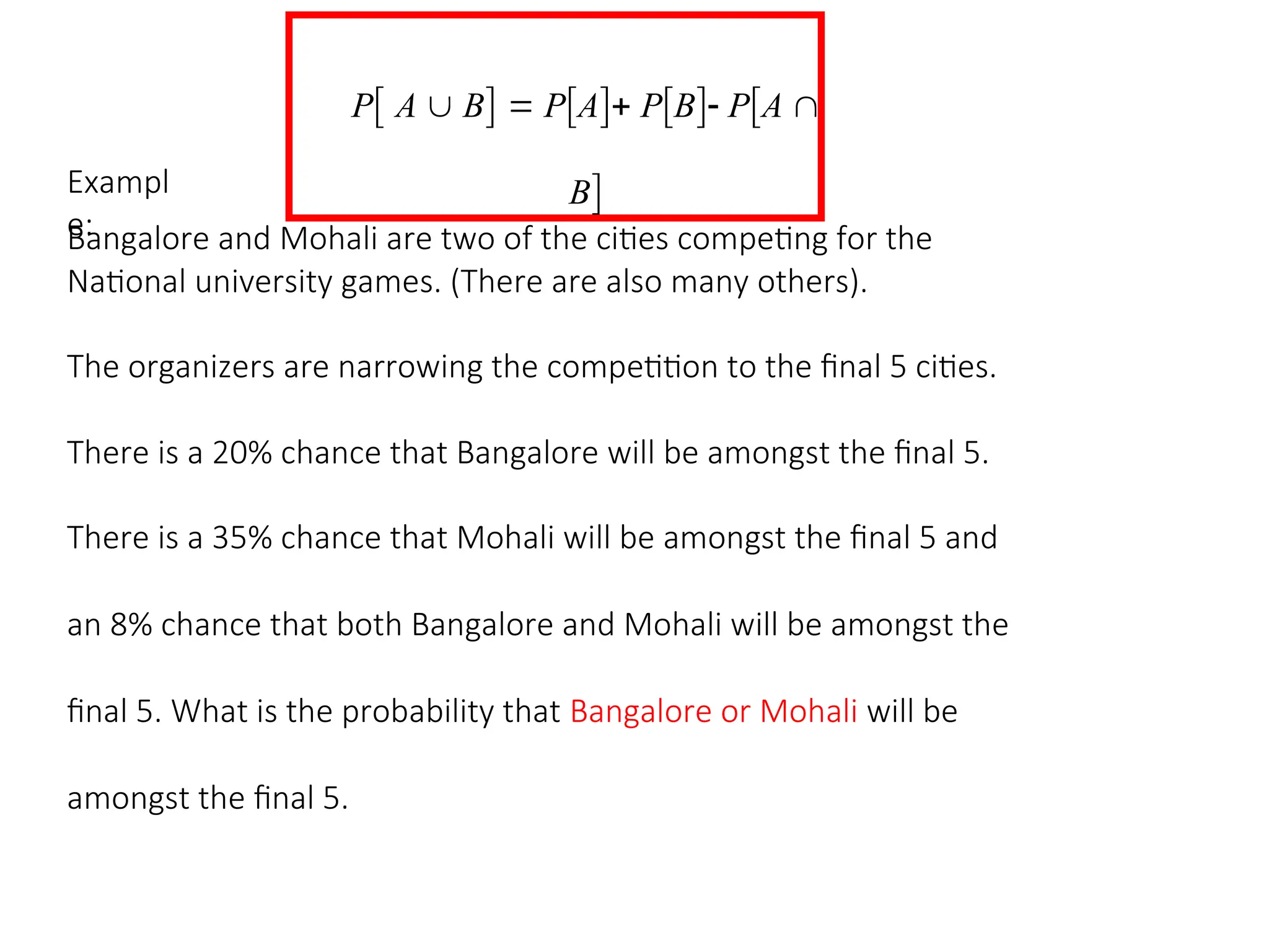P A  B  PA PB PA 
B
Exampl
e:
Bangalore and Mohali are two of the cities competing for the
National university games. (There are also many others).
The organizers are narrowing the competition to the final 5 cities.
There is a 20% chance that Bangalore will be amongst the final 5.
There is a 35% chance that Mohali will be amongst the final 5 and
an 8% chance that both Bangalore and Mohali will be amongst the
final 5. What is the probability that Bangalore or Mohali will be
amongst the final 5.
 