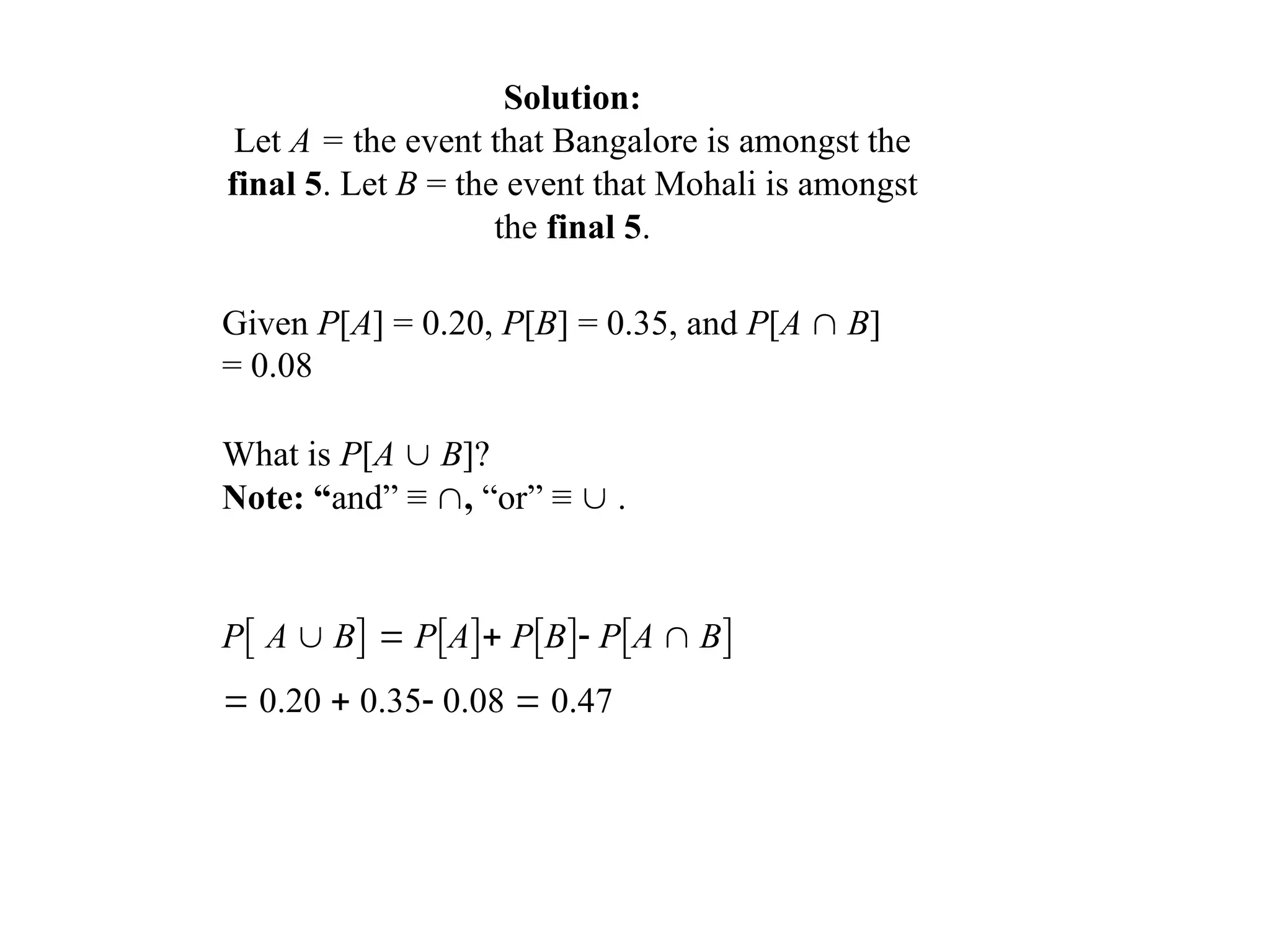 Solution:
Let A = the event that Bangalore is amongst the
final 5. Let B = the event that Mohali is amongst
the final 5.
Given P[A] = 0.20, P[B] = 0.35, and P[A  B]
= 0.08
What is P[A  B]?
Note: “and” ≡ , “or” ≡  .
P A  B  PA PB PA  B
 0.20  0.35 0.08  0.47
 
