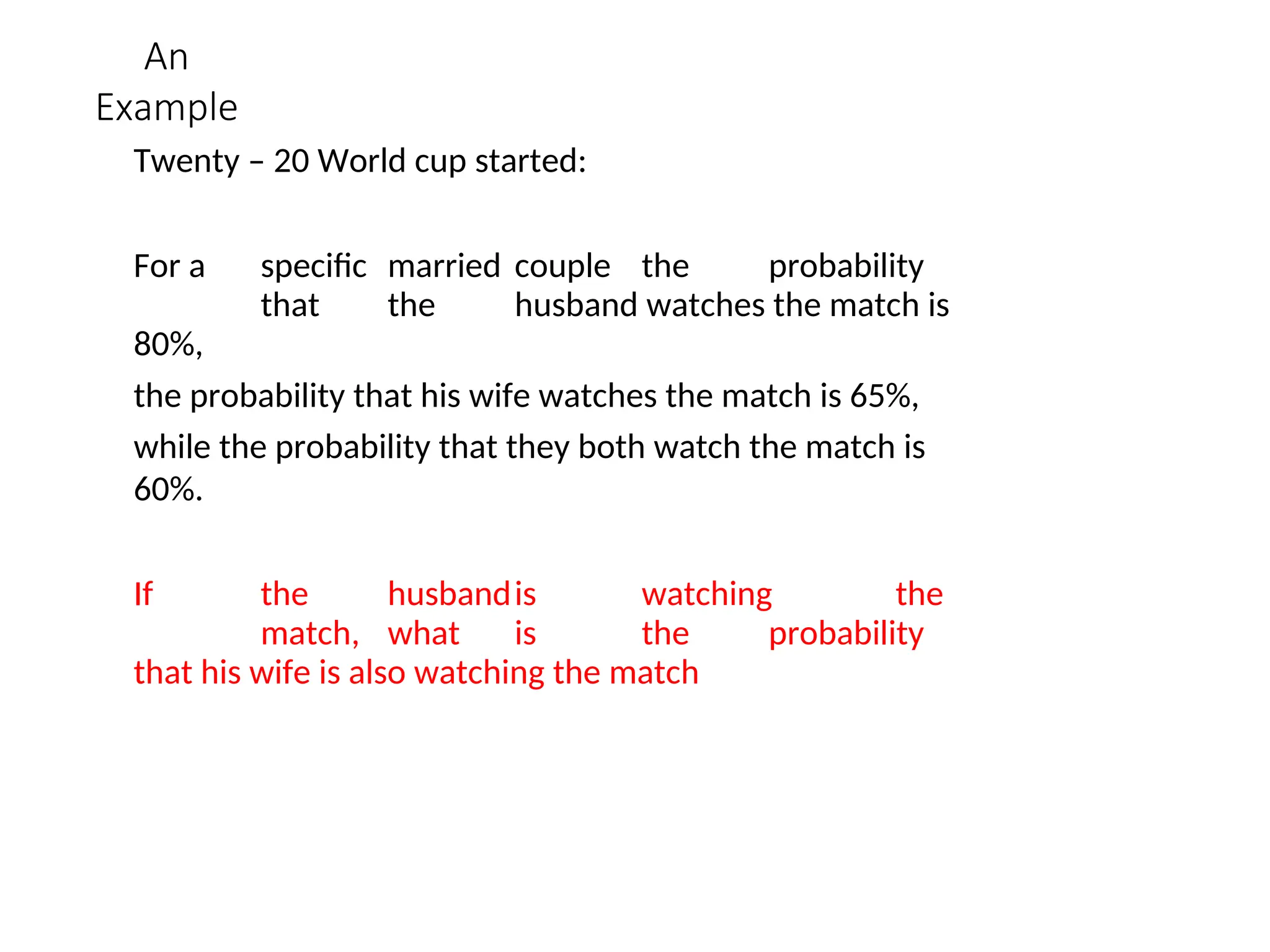 An
Example
Twenty – 20 World cup started:
For a specific married couple the probability
that the husband watches the match is
80%,
the probability that his wife watches the match is 65%,
while the probability that they both watch the match is
60%.
If the husbandis watching the
match, what is the probability
that his wife is also watching the match
 