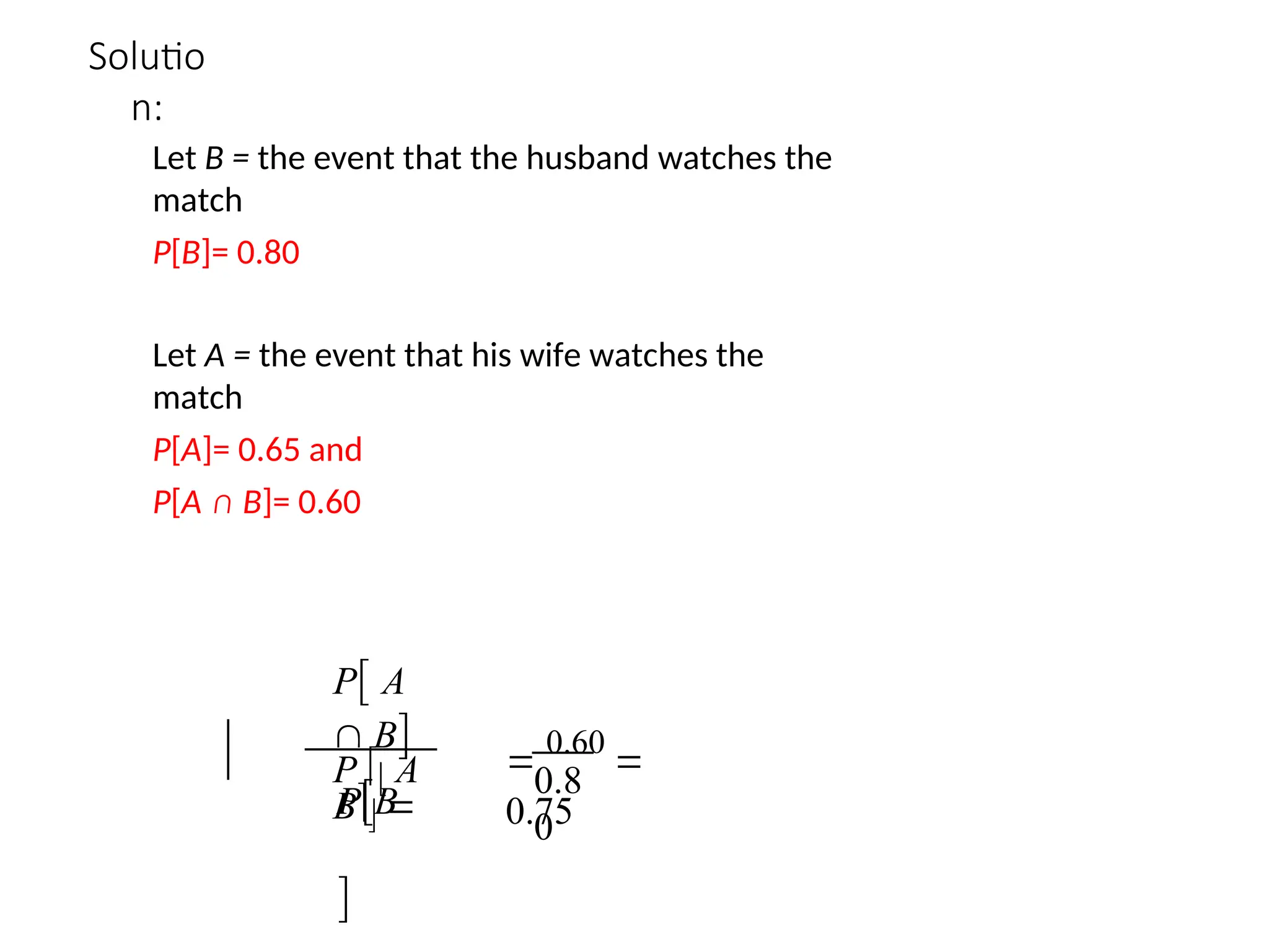 Solutio
n:
Let B = the event that the husband watches the
match
P[B]= 0.80
Let A = the event that his wife watches the
match
P[A]= 0.65 and
P[A ∩ B]= 0.60
PB

P A
 B
P  A
B 
0.8
0

0.60

0.75
 