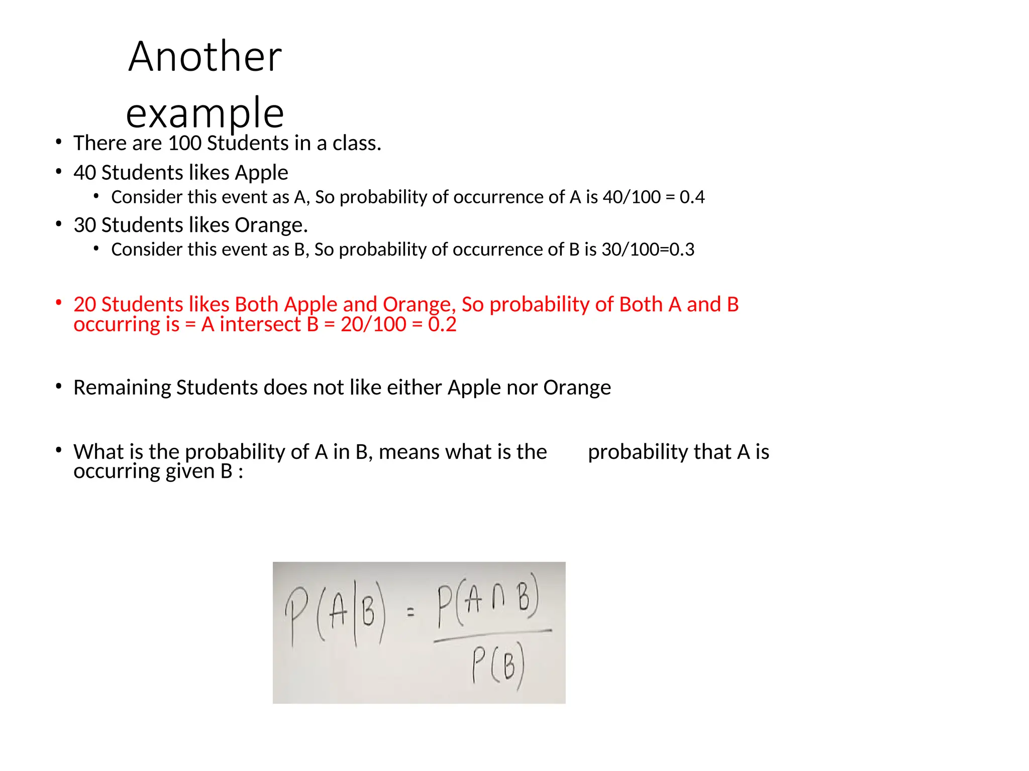 Another
example
• There are 100 Students in a class.
• 40 Students likes Apple
• Consider this event as A, So probability of occurrence of A is 40/100 = 0.4
• 30 Students likes Orange.
• Consider this event as B, So probability of occurrence of B is 30/100=0.3
• 20 Students likes Both Apple and Orange, So probability of Both A and B
occurring is = A intersect B = 20/100 = 0.2
• Remaining Students does not like either Apple nor Orange
• What is the probability of A in B, means what is the probability that A is
occurring given B :
 