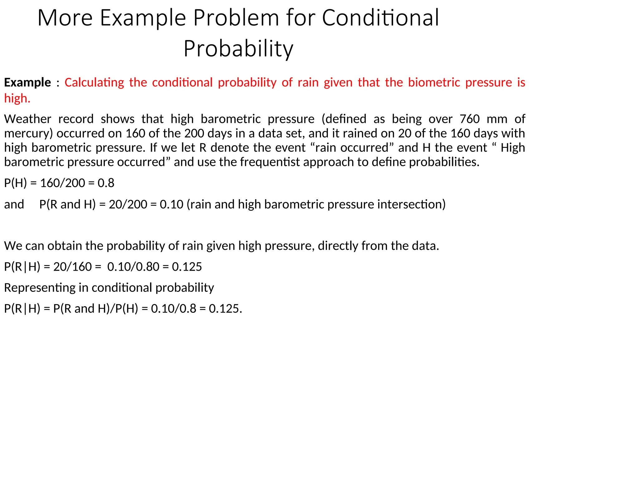 More Example Problem for Conditional
Probability
Example : Calculating the conditional probability of rain given that the biometric pressure is
high.
Weather record shows that high barometric pressure (defined as being over 760 mm of
mercury) occurred on 160 of the 200 days in a data set, and it rained on 20 of the 160 days with
high barometric pressure. If we let R denote the event “rain occurred” and H the event “ High
barometric pressure occurred” and use the frequentist approach to define probabilities.
P(H) = 160/200 = 0.8
and P(R and H) = 20/200 = 0.10 (rain and high barometric pressure intersection)
We can obtain the probability of rain given high pressure, directly from the data.
P(R|H) = 20/160 = 0.10/0.80 = 0.125
Representing in conditional probability
P(R|H) = P(R and H)/P(H) = 0.10/0.8 = 0.125.
 