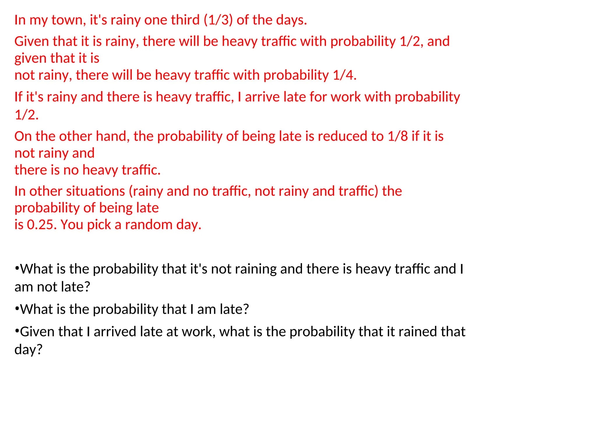 In my town, it's rainy one third (1/3) of the days.
Given that it is rainy, there will be heavy traffic with probability 1/2, and
given that it is
not rainy, there will be heavy traffic with probability 1/4.
If it's rainy and there is heavy traffic, I arrive late for work with probability
1/2.
On the other hand, the probability of being late is reduced to 1/8 if it is
not rainy and
there is no heavy traffic.
In other situations (rainy and no traffic, not rainy and traffic) the
probability of being late
is 0.25. You pick a random day.
•What is the probability that it's not raining and there is heavy traffic and I
am not late?
•What is the probability that I am late?
•Given that I arrived late at work, what is the probability that it rained that
day?
 