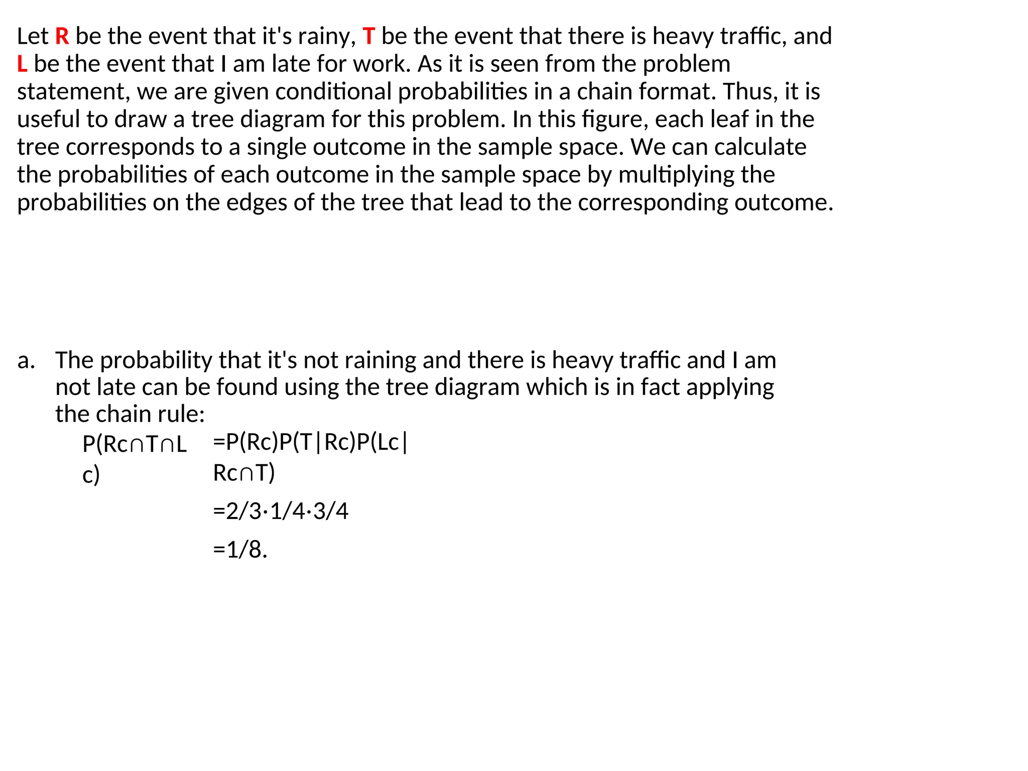 Let R be the event that it's rainy, T be the event that there is heavy traffic, and
L be the event that I am late for work. As it is seen from the problem
statement, we are given conditional probabilities in a chain format. Thus, it is
useful to draw a tree diagram for this problem. In this figure, each leaf in the
tree corresponds to a single outcome in the sample space. We can calculate
the probabilities of each outcome in the sample space by multiplying the
probabilities on the edges of the tree that lead to the corresponding outcome.
a. The probability that it's not raining and there is heavy traffic and I am
not late can be found using the tree diagram which is in fact applying
the chain rule:
P(Rc∩T∩L
c)
=P(Rc)P(T|Rc)P(Lc|
Rc∩T)
=2/3⋅1/4⋅3/4
=1/8.
 