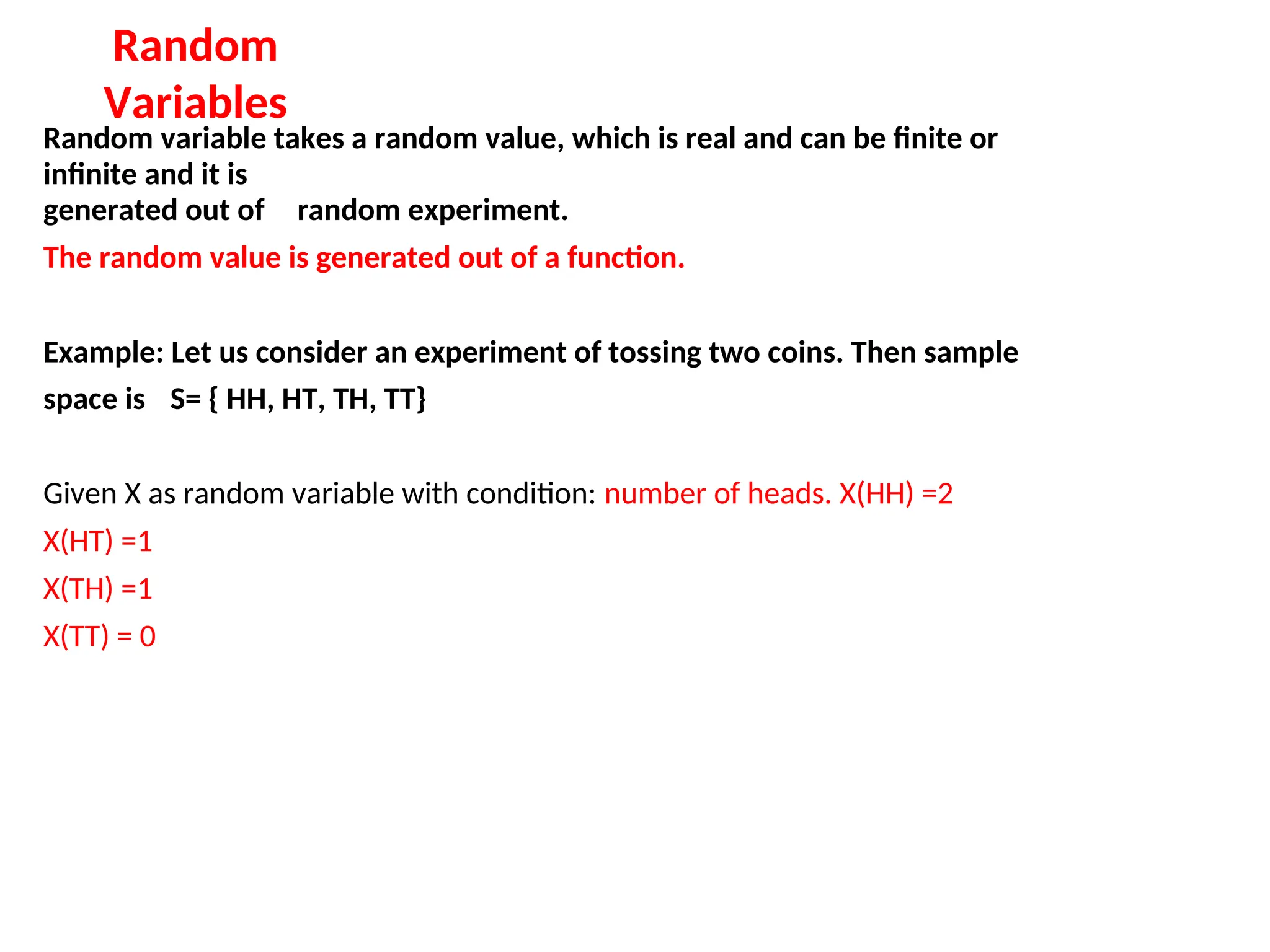 Random
Variables
Random variable takes a random value, which is real and can be finite or
infinite and it is
generated out of random experiment.
The random value is generated out of a function.
Example: Let us consider an experiment of tossing two coins. Then sample
space is S= { HH, HT, TH, TT}
Given X as random variable with condition: number of heads. X(HH) =2
X(HT) =1
X(TH) =1
X(TT) = 0
 