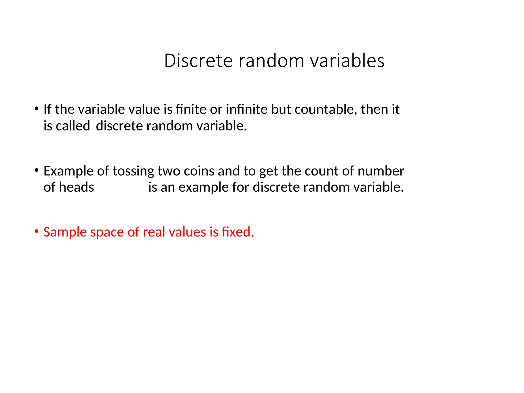Discrete random variables
• If the variable value is finite or infinite but countable, then it
is called discrete random variable.
• Example of tossing two coins and to get the count of number
of heads is an example for discrete random variable.
• Sample space of real values is fixed.
 